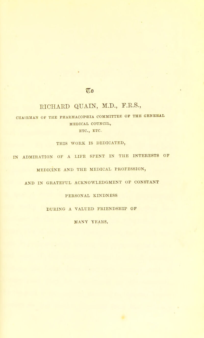 ®0 EICtlAED QUAIN, M.D., F.R.S., CUAIBMAN OF THE PHARMACOPtEIA COMMITTEE OP THE GENBRAI. MEDICAI, COUNCIL, ETC., ETC. THIS WORK IS DEDICATED, IN ADMIRATION OF A LIFE SPENT IN THE INTERESTS OF MEDICINE AND THE MEDICAL PROFESSION, AND IN GRATEFUL ACKNOWLEDGMENT OF CONSTANT PERSONAL KINDNESS DURING A VALUED FRIENDSHIP OP MANY YEARS.