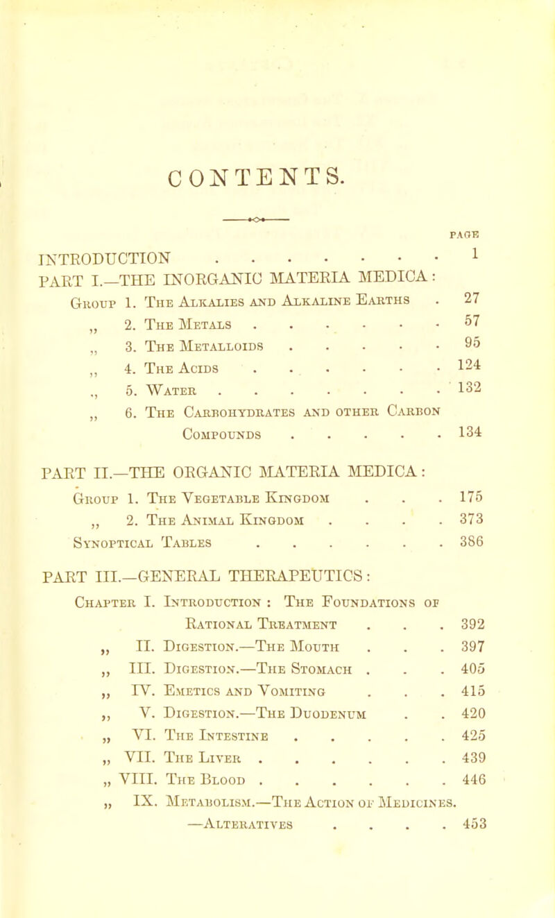 I CONTENTS. INTRODUCTION PART I.—THE mORGANIG SIATERIA MEDICA: Group 1. The Alkalies and Alkaline Easths „ 2. The Metals ,, 3. The Metalloids „ 4. The Acids ., 5. Watee 6. The CAimoHyDUATES and other Carbon Compounds 134 PART IL—THE ORGANIC MATERIA MEDICA: Gnoxip 1. The Vegetable Kingdom . . . 175 „ 2. The Animal Kingdom .... 373 Synoptical Tables 386 PART III.—GENERAL THERAPEUTICS : Chapter I. Introduction : The Foundations op Rational Treatment . . .392 „ II. Digestion.—The Mouth . . .397 „ III. Digestion.—The Stomach , . . 405 „ rV, Emetics and Vomiting . . .415 „ V. Digestion.—The Duodenum . . 420 „ VI. The Intestine 425 „ VII. The Liver 439 „ VIII. The Blood 446 „ IX. Metabolis.m.—The Action oi-Medicines. —Alteratives .... 453