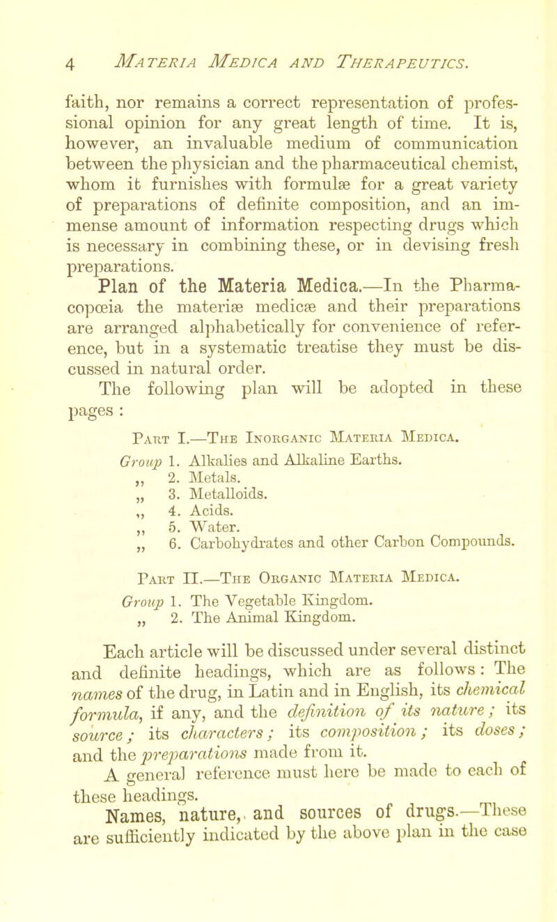 faith, nor remains a correct representation of profes- sional opinion for any great length of time. It is, however, an invaluable medium of communication between the pliysician and the pharmaceutical chemist, whom it furnishes with formulae for a great variety of preparations of definite composition, and an im- mense amount of information respecting drugs which is necessary in combining these, or in devising fresh prejDarations. Plan of the Materia Medica.—In the Pharma- copoeia the materise medicse and their preparations are arranged al])habetically for convenience of refer- ence, but in a systematic treatise they must be dis- cussed in natural order. The following plan will be adopted in these pages : Patit I.—The Inorganic Materia Medica. Group 1. Alkalies and Alkaline Earths. „ 2. Metals. „ 3. Metalloids. ,, 4. Acids. ,, 5. Water. „ 6. Carbohydi-ates and other Carton Compounds. Part II.—The Organic Materia Medica. Group 1. The Vegetable Kingdom. „ 2. The Animal Kingdom. Each article will be discussed under several distinct and definite headings, which are as follows: The names of the drug, in Latin and in English, its chemical formula, if any, and the definition of its nature ; its source; its characters; its composition; its doses; and the j)reparations made from it. A srenera] reference must here be made to each of these headings. Names, nature,, and sources of drugs.—These are sufficiently indicated by the above plan in the case