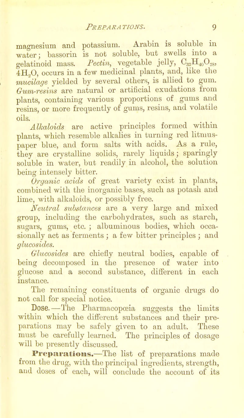 magnesium and potassium. Arabin is soluble in water; bassorin is not soluble, but_ swells into a gelatinoid mass. Pectin, vegetable jelly, O32H40O.8, 4H.,0, occurs in a few medicinal plants, and, like the mucilage yielded by several others, is allied to gum. Gum-resins are natural or artificial exudations from plants, containing various proportions of gums and resins, or more frequently of gums, resins, and volatile oils. Alkaloids are active principles formed within plants, which resemble alkalies in turning red litmus- paper blue, and form salts with acids. As a rule, they are crystalline solids, rarely liquids; sparingly soluble in water, but readily in alcohol, the solution being intensely bitter. Organic acids of great variety exist in plants, combined with the inorganic bases, such as potash and lime, with alkaloids, or possibly free. Neutral substances are a very large and mixed group, including the carbohydrates, such as starch, sugars, gums, etc. ; albuminous bodies, which occa- sionally act as ferments ; a few bitter principles ; and glucosides. Glucosides are chiefly neutral bodies, capable of being decomposed in the presence of water into glucose and a second substance, different in each instance. The remaining constituents of organic drugs do not call for special notice. Dose.—The Pharmacopceia suggests the limits within which the difTerent substances and their pre- parations may be safely given to an adult. These must be carefully learned. The principles of dosage will be presently discussed. Preparations.—The list of preparations made from the drug, with the principal ingredients, strength, and doses of each, will conclude the account of its