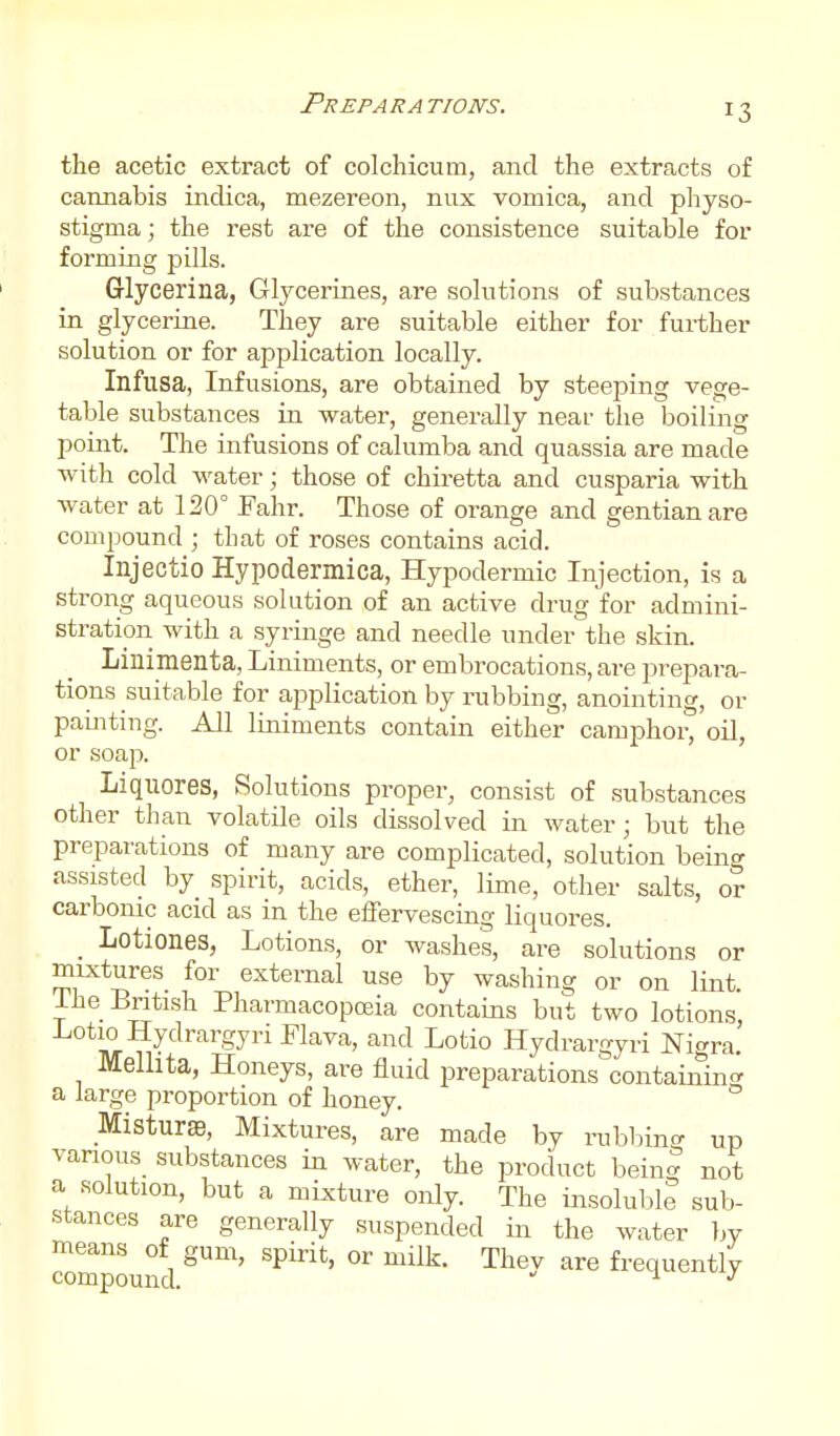 the acetic extract of colchicum, and the extracts of cannabis indica, mezereon, nux vomica, and physo- stigma; the rest are of the consistence suitable for forming pills. Glycerina, Glycerines, are solutions of substances in glycerine. They are suitable either for further solution or for application locally. Infusa, Infusions, are obtained by steeping vege- table substances in water, generally near the boiling point. The infusions of calumba and quassia are made with cold water; those of chiretta and cusparia with water at 120° Fahr. Those of orange and gentian are compound ; that of roses contains acid. Injectio Hypodermica, Hypodermic Injection, is a strong aqueous solution of an active drug for admini- stration with a syringe and needle under the skin. Linimenta, Liniments, or embrocations, are prepara- tions suitable for application by rubbing, anointing, or painting. All liniments contain either camphor, oil, or soap. Liquores, Solutions proper, consist of substances other than volatile oils dissolved in water; but the preparations of many are complicated, solution being assisted by spirit, acids, ether, lime, other salts, or carbonic acid as in the effervescing liquores. _ Lotiones, Lotions, or washes, are solutions or mixtures for external use by washing or on lint. The British Pharmacopoeia contains but two lotions Lotio Hydrargyri Flava, and Lotio Hydrargyri Nigra. Melhta, Honeys, are fluid preparations containin<^ a large proportion of honey. MisturaB, Mixtures, are made by rubbing up various substances in water, the product being not a solution, but a mixture only. The insoluble sub- stances are generally suspended in the water by means of gum, spirit, or milk. Thev are frequently compound.  \. j