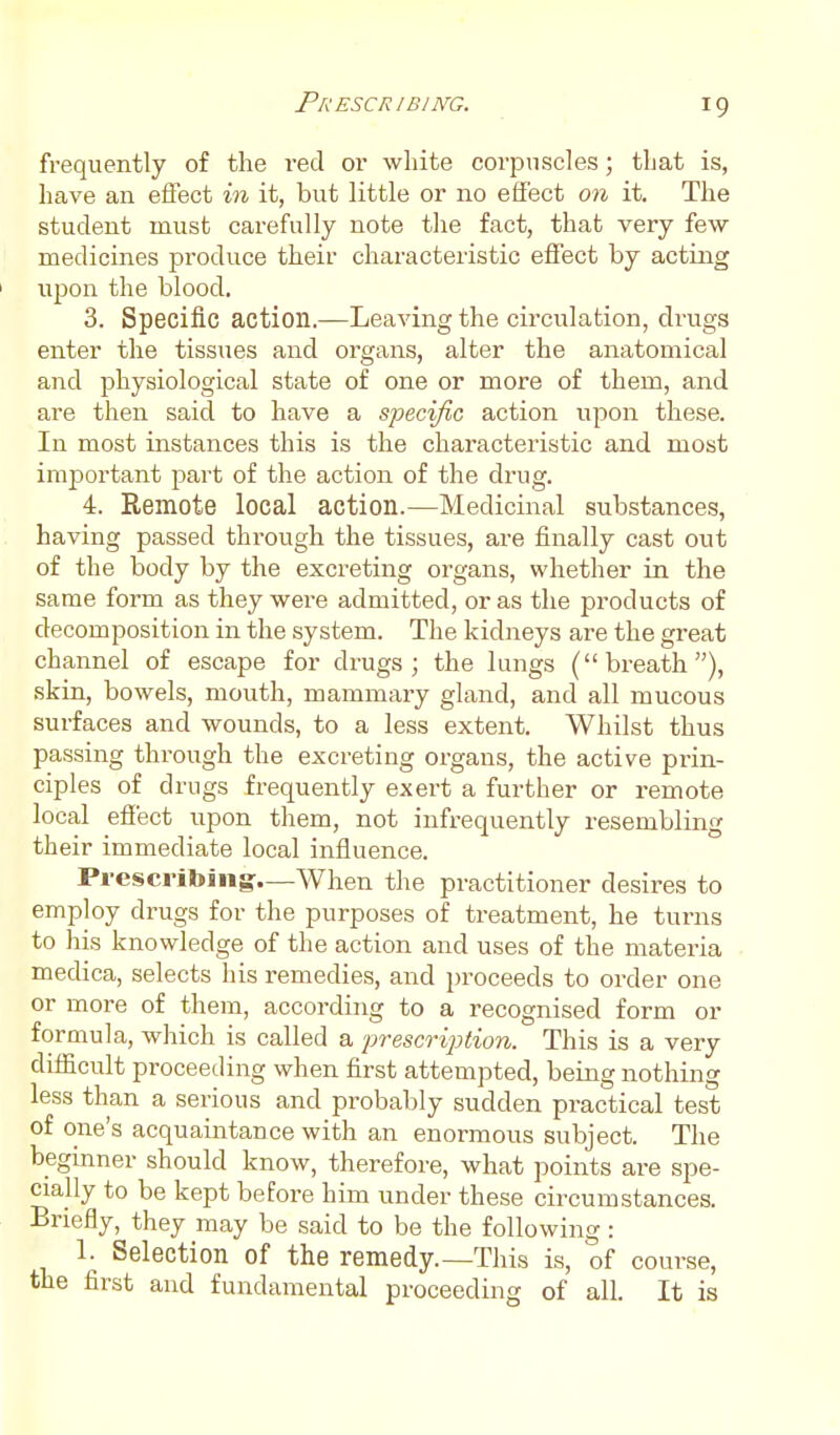 frequently of the red or white corpuscles; that is, have an eflect in it, but little or no effect on it. The student must carefully note the fact, that very few- medicines produce their characteristic effect by acting I upon the blood. 3. Specific action.—Leaving the circulation, drugs enter the tissues and organs, alter the anatomical and physiological state of one or more of them, and are then said to have a specific action upon these. In most instances this is the characteristic and most important part of the action of the drug. 4. Remote local action.—Medicinal substances, having passed through the tissues, are finally cast out of the body by the excreting organs, whether in the same form as they were admitted, or as the products of decomposition in the system. The kidneys are the great channel of escape for drugs; the lungs (breath), skin, bowels, mouth, mammary gland, and all mucous surfaces and wounds, to a less extent. Whilst thus passing through the excreting organs, the active prin- ciples of drugs frequently exert a further or remote local effect upon them, not infrequently resembling their immediate local influence. Prescribing-—When the practitioner desires to employ drugs for the purposes of treatment, he turns to his knowledge of the action and uses of the materia medica, selects his remedies, and proceeds to order one or more of them, according to a recognised form or formula, which is called a 'prescription. This is a very difficult proceeding when first attempted, being nothing less than a serious and probably sudden practical test of one's acquaintance with an enormous subject. The beginner should know, therefore, what points are spe- cially to be kept before him under these circumstances. Briefly, they may be said to be the following : 1. Selection of the remedy.—This is, of course, the first and fundamental proceeding of all. It is