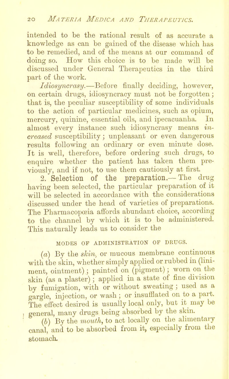 intended to be the rational result of as accurate a knowledge as can be gained of the disease which has to be remedied, and of the means at our command of doing so. How this choice is to be made will be discussed under General Therapeutics in the third part of the work. Idiosyncrasy.—Before finally deciding, however, on certain drugs, idiosyncracy must not be forgotten; that is, the peculiar susceptibility of some indi\dduals to the action of particular medicines, such as opium, mercury, quinine, essential oils, and ipecacuanha. In almost every instance such idiosyncrasy means in- creased susceptibility; unpleasant or even dangerous results following an ordinary or even minute dose. It is well, therefore, before ordering such drugs, to enquire whether the patient has taken them pre- viously, and if not, to use them cautiously at first. 2. Selection of the preparation.— The drug having been selected, the particular pi-eparation of it will be selected in accordance with the considerations discussed under the head of vai-ieties of preparations. The Pharmacopoeia aifords abundant choice, accordmg to the channel by which it is to be administered. This naturally leads us to consider the MODES OF ADMINISTRATION OF DRUGS. (ffl) By the skin, or mucous membrane continuous with the skin, whether simply applied or rubbed in (lini- ment, ointment); painted on (pigment); worn on the skin (as a plaster); applied in a state of fine division by fumigation, with or without sweating ; used as a gargle, injection, or wash ; or insuflBated on to a pait. The effect desired is usually local only, but it may be general, many drugs being absorbed by the skin. (6) By the mouth, to act locally on the alimentary canal, and to be absorbed from it, especially from the stomach-