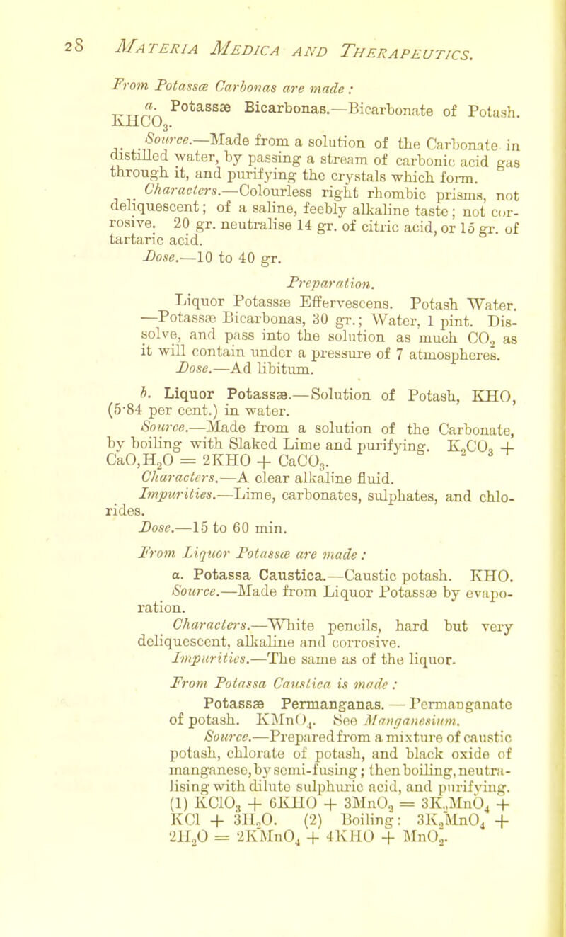 From Fotnssm Carhoims are made: Potassae Bicarbonas.—Bicartonate of Potash KHCO3. .Source.—Made from a solution of the Carbonate in distiHed water, by passing a stream of carbonic acid gas through it, and purifying the crystals wliich fonn. 67i«rac<ers.—Colourless right rhombic prisms, not deliquescent; of a saline, feebly alkaline taste; not cor- rosive. 20 gr. neutraHse 14 gr. of citric acid, or 15 gr. of tartaric acid. Dose.—10 to 40 gr. Preparation. Liquor Potassas Effervescens. Potash Water. —Potassre Bicarbonas, 30 gr.; Water, 1 pint. Dis- solve, and pass into the solution as much CO., as it will contain under a pressure of 7 atmospheres. Dose.—Ad libitum. *. Liquor PotasssB.—Solution of Potash, KHO, (5'84 per cent.) in water. Source.—Made from a solution of the Carbonate, by boiling with Slaked Lime and pui-ifying. KoCO, -f CaO.HjO = 2KH0 + CaCOg. Characters.—A clear alkaline fluid. Impurities.—Lime, carbonates, sulphates, and chlo- rides. Dose.—15 to 60 min. From Liquor Fotassce are made : a. Potassa Caustica.—Caustic potash. KHO. Source.—Made from Liquor Potassas by evapo- ration. Characters.—MTiite pencils, hard but very deliquescent, alJraline and corrosive. Impurities.—The same as of the liquor. From Fotassa Caustica is made : Potassse Permanganas. — Permanganate of potash. KMnUj. See Manganesium. Source.-—Preparedfrom a mixture of caustic potash, chlorate of potash, and black oxide of manganese, by semi-fusing; thenboiling, neutra- lising with dilute sulphuric acid, and purifjang. (1) KCIO3 + 6KH0 + SMnOj = SK.MnO^ -f- KCl + 3H.,0. (2) Boiling: SK^JInO^ + 2H2O = 2IvMn04 -i- 4KH0 -f- MnOj.