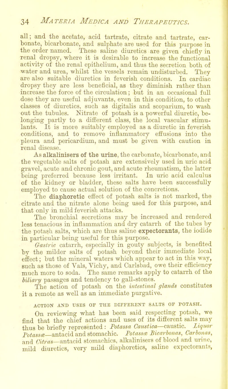 all; and the acetate, acid tartrate, citrate and tartrate, car- bonate, bicarbonate, and sulphate are used for this purpose in the order named. These saline diui'etics are given chieflj' in renal dropsy, where it is desirable to increase the functional activity of the renal epithelium, and thus the secretion both of ■water and urea, whilst the vessels remain undisturbed. They are also suitable diuretics in feverish conditions. In cardiac dropsy they are less beneficial, as they diminish rather than increase the force of the circulation; but in an occasional full dose they are useful adjuvants, even in this condition, to other classes of diuretics, such as digitalis and scoparium, to wash out the tubules. Nitrate of potash is a powerful diuretic, be- longing partly to a different class, the local vascular stimu- lants. It is more suitably employed as a diuretic in feverish conditions, and to remove inflammatory effusions into the pleura and pericardium, and must be given with caution in renal disease. As alkalinisers of the urine, the carbonate, bicarbonate, and the vegetable salts of potash are extensively used in uric acid gravel, acute and chronic gout, and acute rheumatism, the latter being preferred because less irritant. In ui'ic acid calculus of the kidney or bladder, these salts have been successfvdly employed to cause actual solution of the concretions. The diaphoretic effect of potash salts is not marked, the citrate and the nitrate alone being used for this purpose, and that only in mild feverish attacks. The bronchial secretions may be increased and rendered less tenacious in inflammation and di-y catarrh of the tubes by the potash salts, which are thus saline expectorants, the iodide in particular being useful for this purpose. Gastric catarrh, especially in gouty subjects, is benefited by the milder salts of potash beyond their inunediate local effect; but the mineral waters which appear to act in this way, such as those of Vals, Vichy, and Carlsbad, owe their efficiency much more to soda. The same remarks apply to catarrh of the biliary passages and tendency to gall-stones. The action of potash on the intestinal glands constitutes it a remote as well as an immediate purgative. ACTION AND USES OF THE DIFFERENT SALTS OF POTASH. On reviewing what has been said respecting potash, we find that the chief actions and uses of its different salts may thus be brietly represented : Potassa Caustica—caustic. Liquor Potestc—antacid and stomachic. Potassa; Bicarhonas, Carboiias, and Ct</Y/.s—antacid stomachics, alkalinisers of blood and urine, mild diuretics, very mild diaphoretics, saline e.xpectorants,