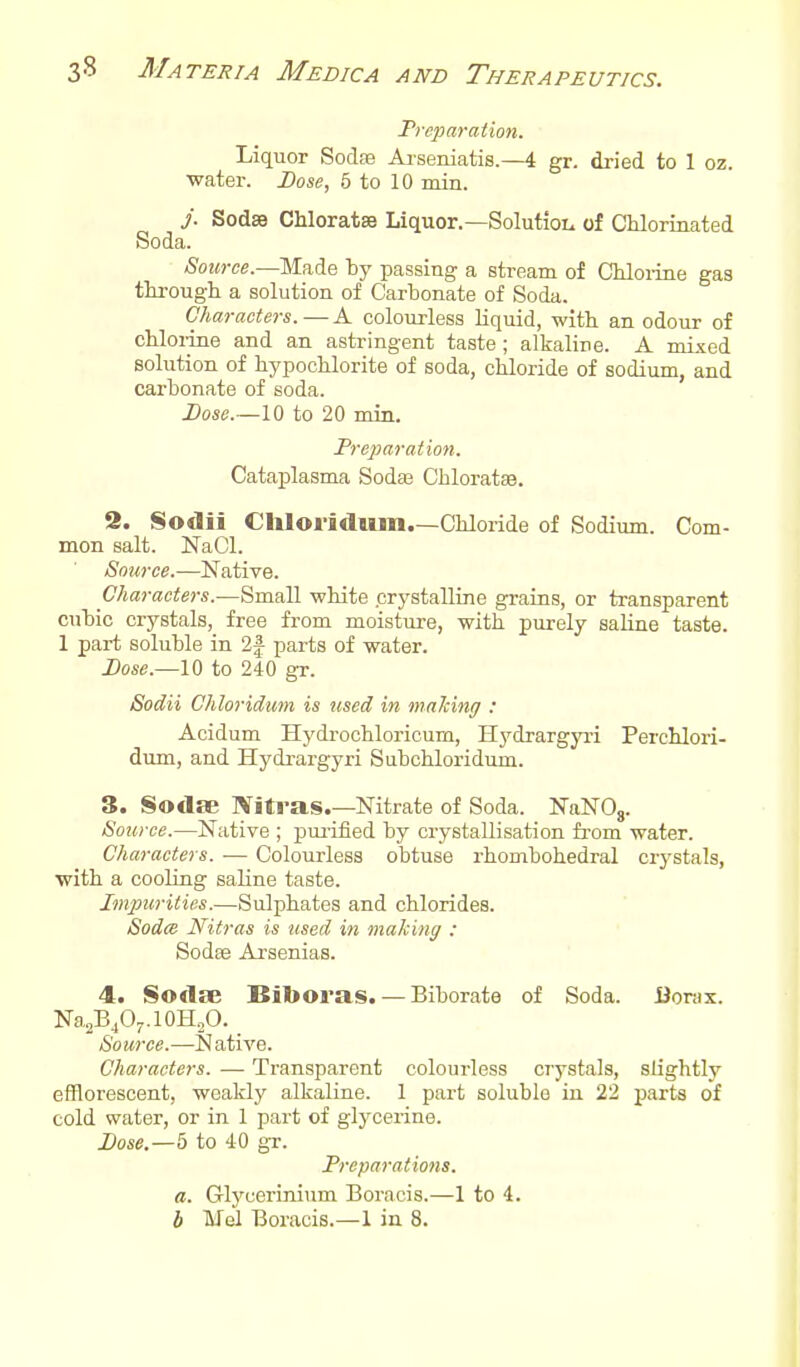 Preparation. Liquor SocIeb Ai-seruatis.—4 gr, di-ied to 1 oz. water. Dose, 5 to 10 min. j. Sodse Chloratse Liquor.—Solution of Chlorinated Soda. Source.—Made by passing a stream of CMoiiae gas through a solution of Carbonate of Soda. Characters. — A colourless Liquid, with an odour of chloi-ine and an astringent taste; alkaline. A mixed solution of hypochlorite of soda, chloride of sodium, and carbonate of soda. Dose.—10 to 20 min. Preparation. Cataplasma Sodas Chloratse. 2. Sodii Chloridum.—Chloride of Sodium. Com- mon salt. NaCl. Source.—Native. Characters.—Small white crystalline grains, or transparent cubic crystals, free from moisture, with purely saline taste. 1 part soluble in 2| parts of water. Dose.—10 to 240 gr. Sodii Chloridum is used in making : Acidum Hydi-ochloricurn, Hydrargyri Perchlori- dum, and Hydrargyri Subchloridum. S. Sodse Nitras.—Nitrate of Soda. NaNO,. Source.—Native ; pui-ified by crystallisation from water. Characters. — Colourless obtuse rhombohedral crystals, with a cooling saline taste. Impurities.—Sulphates and chlorides. Sodce Nitras is used in making : Sodse Arsenias. 4. Sodse Biboras. — Biborate of Soda. Borjx. Na2B4O-..10H„O. Source.—Native. Characters. — Transparent colourless crystals, slightly efflorescent, weakly alkaline. 1 part soluble in 22 parts of cold water, or in 1 part of glycerine. Dose.—5 to 40 gr. Preparations, a. Glycerinium Boracis.—1 to 4. b Mel Boracis.—1 in 8.