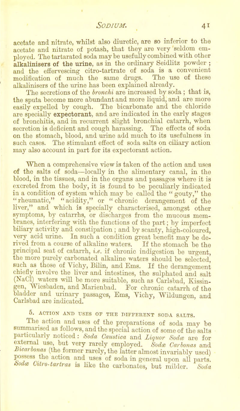 acetate and nitrate, wMlst also diuretic, are so inferior to the acetate and nitrate ol potash, that they are very seldom em- ployed. The tai-tarated soda maybe usefully combined with other alkalinisers of the urine, as in the ordinary Seidlitz powder ; and the effervescing citro-tartrate of soda is a convenient modification of much the same drugs. The use of these alkalinisers of the ui'ine has been explained ali-eady. The secretions of the bronchi are increased by soda ; that is, the sputa become more abundant and more liquid, and are more easUy expelled by cough. The bicarbonate and the chloride are specially expectorant, and are indicated in the early stages of bronchitis, and in recurrent slight bronchial cataiTh, when secretion is deficient and cough harassing. The effects of soda on the stomach, blood, and urine add much to its usefulness in such oases. The stimulant effect of soda salts on ciliary action may also account in part for its expectorant action. When a comprehensive view is taken of the action and uses of the salts of soda—locally in the alimentary canal, in the blood, in the tissues, and in the organs and passages where it is excreted from the body, it is found to be peculiarly indicated in a condition of system which may be called the  gouty, the rheumatic, acidity, or chronic derangement of the liver, and which is specially characterised, amongst other symptoms, by catarrhs, or discharges from the mucous mem- branes, interfering with the functions of the part; by imperfect biliary activity and constipation ; and by scanty, high-coloured, very acid urine. In such a condition great benefit may be de- rived from a course of alkaline waters. If the stomach be the principal seat of catarrh, i.e. if chi-onic indigestion be urgent, the more purely carbonated alkaline waters should be selected, such as those of Vichy, Bilin, and Ems. If the derangement chiefly involve the liver and intestines, the sulphated and salt (NaCl) waters wiU be more suitable, such as Carlsbad, Kissin- gen, Wiesbaden, and Marienbad. For chi'onic catarrh of the bladder and urinary passages, Ems, Vichy, Wildungen, and Carlsbad are indicated. 5. ACTION AND USES OF THE DIFPERENT SODA SALTS. The action and uses of the preparations of soda may be summarised as follows, and the special action of some of the'salts particularly noticed : Soda Caustica and Liquor Sodce are for external use, but very rarely employed. Sodce Carbonas and Siicarbonas (the former rarely, the latter almost invariably used) possess the action and uses of soda in general upon aU parts. t>od<z Cxtro-tartras is like the carbonates, but milder. Soda