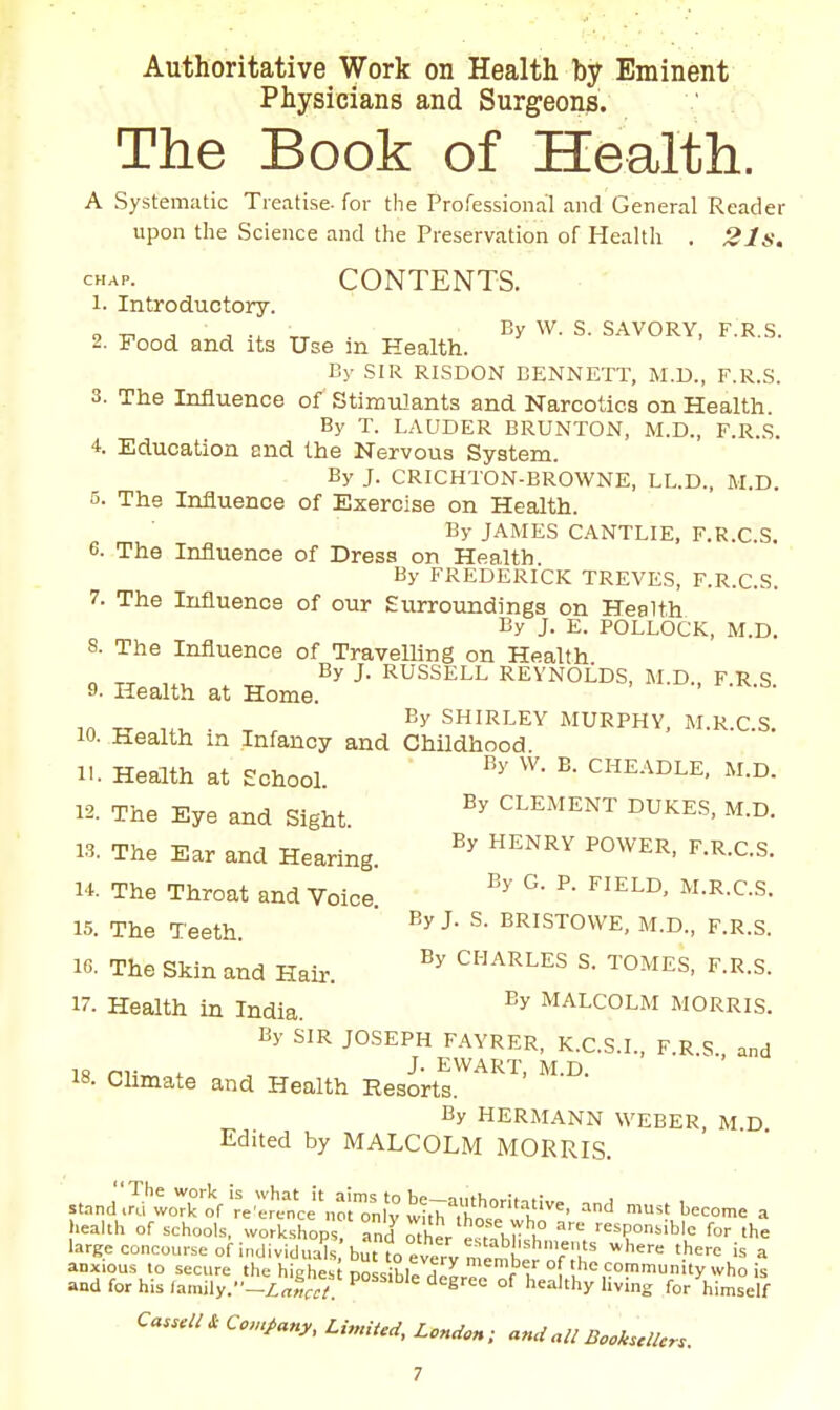 Authoritative Work on Health by Eminent Physicians and Surgeons. The Book of Health. A Systematic Treatise, for the Professional and General Reader upon the Science and the Preservation of Health . 21s, CONTENTS. 1. Introductory. o A ^ -r^ ■ S- SAVORY, F.R.S. 2. Food and its Use in Health. By SIR RISDON BENNETT, M.D., F.R.S. 3. The Influence of Stimulants and Narcotics on Health. By T. LAUDER BRUNTON, M.D., F.R.,S. 4. Education and the Nervous System. By J. CRICHTON-BROWNE, LL.D., M.D. 5. The Influence of Exercise on Health. By JAMES CANTLIE. F.R.C.S. 6. The Influence of Dress on Health. By FREDERICK TREVES, F.R.C.S. 7. The Influence of our £virroundings on Health By J. E. POLLOCK, M.D. 8. The Influence of TraveUing on Health By J. RUSSELL REYNOLDS, M.D., F.R.S. 9. Health at Home. By SHIRLEY MURPHY. M.R.C.S. 10. Health m Infancy and Childhood 11. Health at School. '''' ^HEADLE, M.D. 12. The Eye and Sight ^^^^'^NT DUKES, M.D. 13. The Ear and Hearing. ^''''^^ ^•'^•C-S- 14. The Throat and Voice. ^-R-C-S. 15. The Teeth. ' ^^^^ISTOWE, M.D., F.R.S. 16. The Skin and Hair. CHARLES S. TOMES, F.R.s. 17- Health in India. Malcolm morris. By SIR JOSEPH FAYRER, K.C.S.I., F.R S and 18 PH«,ot., . J- EWART, M.D. IS. Climate and Health Resorts. By HERMANN WEBEK, M D Edited by MALCOLM MORRIS. stand. health , -1 of schools, workshops! rnd^ther e ^nir^K ^ '■'=^P°''iblc for the large concourse of individuals but to every n en^b^^^ '^'''^ '^'^ ^ aoxious to secure the highes possibird^LT V I [ ''''^°^''y '•'o and for his /amily.--/:„„ ^ ^ '^^^ree of healthy hving for himself Ccnpany, LinnM, London; anUall Bock.clUr..