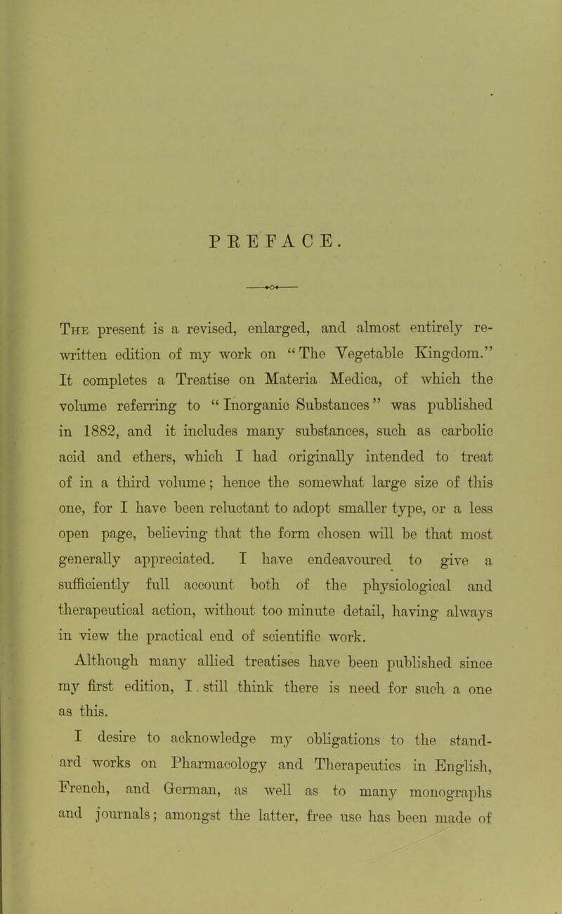 PREFACE. The present is a revised, enlarged, and almost entirely re- written edition of my work on “ The Vegetable Kingdom.” It completes a Treatise on Materia Medica, of which the volume referring to “ Inorganic Substances ” was published in 1882, and it includes many substances, such as carbolic acid and ethers, which I had originally intended to treat of in a third volume; hence the somewhat large size of this one, for I have been reluctant to adopt smaller type, or a less open page, believing that the form chosen will be that most generally appreciated. I have endeavoured to give a sufficiently full account both of the physiological and therapeutical action, without too minute detail, having always in view the practical end of scientific work. Although many allied treatises have been published since my first edition, I. still think there is need for such a one as this. I desire to acknowledge my obligations to the stand- ard works on Pharmacology and Therapeutics in English, French, and German, as well as to many monographs and journals; amongst the latter, free use has been made of