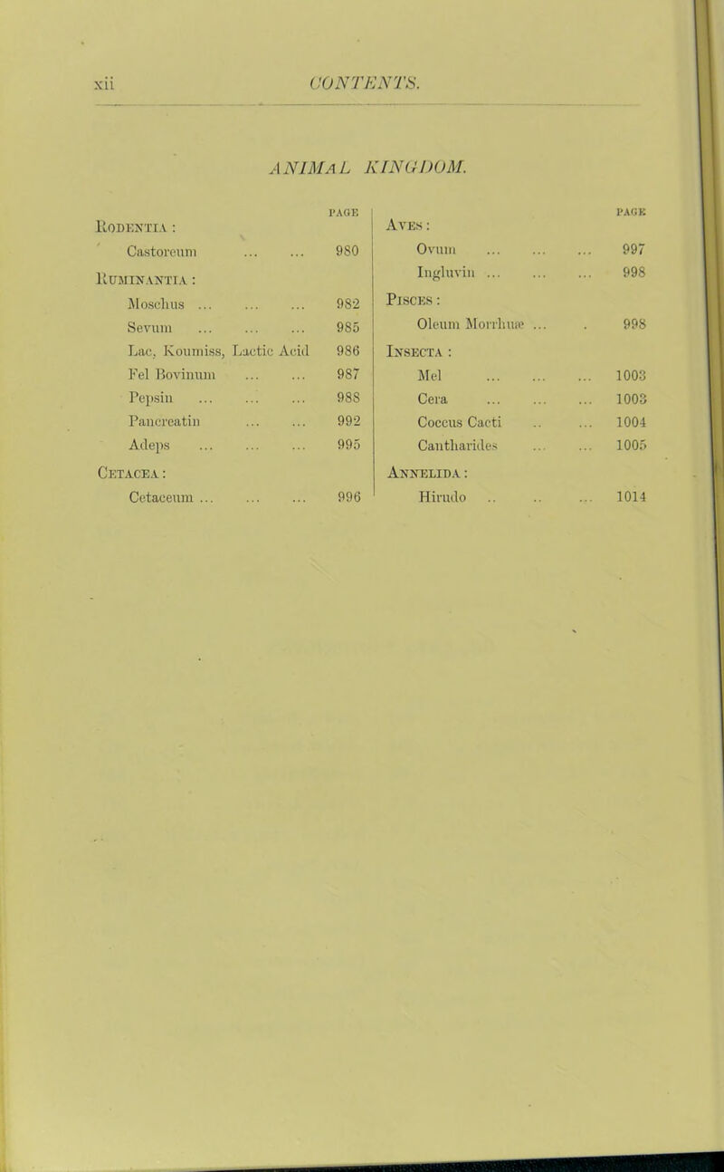 ANIMa L KINO DOM. ItODENXIA : I’AOE Aves : PAGE Castoreum 980 Ovtun 997 Euminantia : Ingluvin 998 Mosclius ... 982 Pisces : Sevum ... 985 Oleum Morrluue ... 998 Lac. Koumiss, Lactic Acid 986 Insecta : Fel Bovinum 987 Mel ... 1003 Pepsin 98S Cera ... 1003 Pancreatic 992 Coccus Cacti 1004 Adeps 995 Cantliarides ... 1005 Cetacea: Annelida : Cetaceum ... 996 Hirudo 1014