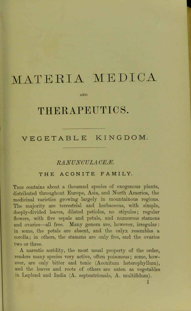 MATERIA MEDICA AND THERAPEUTICS. VEGETABLE KINGDOM. RANUNCULA CEJE. THE ACONITE FAMILY. This contains about a thousand species of exogenous plants, distributed throughout Europe, Asia, and North America, the medicinal varieties growing largely in mountainous regions. The majority are terrestrial and herbaceous, with simple, deeply-divided leaves, dilated petioles, no stipules; regular flowers, with five sepals and petals, and numerous stamens and ovaries—all free. Many genera are, however, irregular: in some, the petals are absent, and the calyx resembles a corolla; in others, the stamens are only five, and the ovaries two or three. A narcotic acridity, the most usual property of the order, renders many species very active, often poisonous; some, how- ever, are only bitter and tonic (Aconitum heterophyllum), and the leaves and roots of others are eaten as vegetables in Lapland and India (A. septentrionale, A. multifidum).
