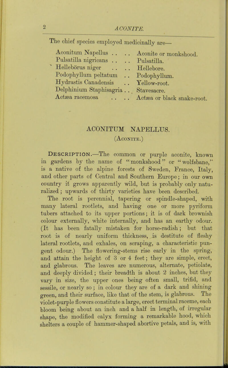 The chief species employed medicinally are— Aconitum Napellus . . . . Aconite or monkshood. Pulsatilla nigricans . . . . Pulsatilla. Hellebdrus niger . . . . Hellebore. Podophyllum peltatum . . Podophyllum. Hydrastis Canadensis . . Yellow-root. Delphinium Staphisagria . . Stavesacre. Actaea racemosa . . . . Actaea or black snake-root. ACONITUM NAPELLUS. (Aconite.) Description.—The common or purple aconite, known in gardens by the name of “monkshood” or “wolfsbane, is a native of the alpine forests of Sweden, France, Italy, and other parts of Central and Southern Europe; in our own country it grows apparently wild, but is probably only natu- ralized ; upwards of thirty varieties have been described. The root is perennial, tapering or spindle-shaped, with many lateral rootlets, and having one or more pyriform tubers attached to its upper portions; it is of dark brownish colour externally, white internally, and has an earthy odour. (It has been fatally mistaken for horse-radish; but that root is of nearly uniform thickness, is destitute of fleshy lateral rootlets, and exhales, on scraping, a characteristic pun- gent odour.) The flowering-stems rise early in the spring, and attain the height of 3 or 4 feet; they are simple, erect, and glabrous. The leaves are numerous, alternate, petiolate, and deeply divided; their breadth is about 2 inches, but they vary in size, the upper ones being often small, trifid, and sessile, or nearly so ; in colour they are of a dark and shining green, and their surface, like that of the stem, is glabrous. The violet-purple flowers constitute a large, erect terminal raceme, each bloom being about an inch and a half in length, of irregular shape, the modified calyx forming a remarkable hood, which shelters a couple of hammer-shaped abortive petals, and is, with