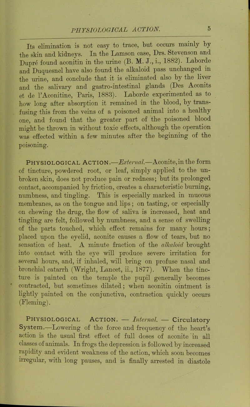 Its elimination is not easy to trace, but occurs mainly by the skin and kidneys. In the Lamson case, Drs. Stevenson and Dupre found aconitin in the urine (B. M. J., i., 1882). Laborde and Duquesnel have also found the alkaloid pass unchanged in the urine, and conclude that it is eliminated also by the liver and the salivary and gastro-intestinal glands (Des Aconits et de l’Aconitine, Paris, 1883). Laborde experimented as to how long after absorption it remained in the blood, by trans- fusing this from the veins of a poisoned animal into a healthy one, and found that the greater part of the poisoned blood might be thrown in without toxic effects, although the operation was effected within a few minutes after the beginning of the poisoning. Physiological Action.—External.—Aconite,in the form of tincture, powdered root, or leaf, simply applied to the un- broken skin, does not produce pain or redness; but its prolonged contact, accompanied by friction, creates a characteristic burning, numbness, and tingling. This is especially marked in mucous membranes, as on the tongue and lips; on tasting, or especially on chewing the drug, the flow of saliva is increased, heat and tingling are felt, followed by numbness, and a sense of swelling of the parts touched, which effect remains for many hours; placed upon the eyelid, aconite causes a flow of tears, but no sensation of heat. A minute fraction of the alkaloid brought into contact with the eye will produce severe irritation for several hours, and, if inhaled, will bring on profuse nasal and bronchial catarrh (Wright, Lancet, ii., 1877). When the tinc- ture is painted on the temple the pupil generally becomes contracted, but sometimes dilated; when aconitin ointment is lightly painted on the conjunctiva, contraction quickly occurs (Fleming). Physiological Action. — Internal. — Circulatory System.—Lowering of the force and frequency of the heart’s action is the usual first effect of full doses of aconite in all classes of animals. In frogs the depression is followed by increased rapidity and evident weakness of the action, which soon becomes irregular, with long pauses, and is finally arrested in diastole