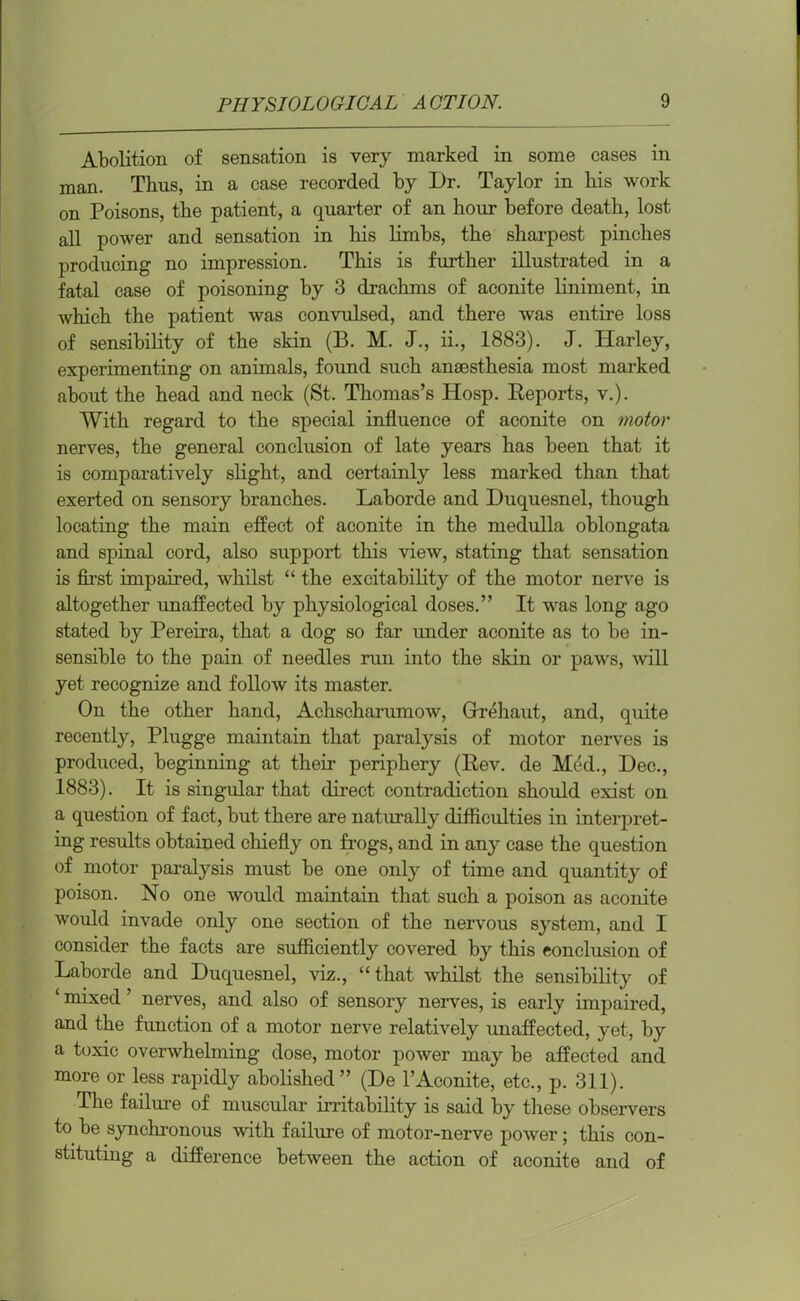 Abolition of sensation is very marked in some cases in man. Thus, in a case recorded by Dr. Taylor in his work on Poisons, the patient, a quarter of an hour before death, lost all power and sensation in his limbs, the sharpest pinches producing no impression. This is further illustrated in a fatal case of poisoning by 3 drachms of aconite liniment, in which the patient was convulsed, and there was entire loss of sensibility of the skin (B. M. J., ii., 1883). J. Harley, experimenting on animals, found such anaesthesia most marked about the head and neck (St. Thomas’s Hosp. Reports, v.). With regard to the special influence of aconite on motor nerves, the general conclusion of late years has been that it is comparatively slight, and certainly less marked than that exerted on sensory branches. Laborde and Duquesnel, though locating the main effect of aconite in the medulla oblongata and spinal cord, also support this view, stating that sensation is first impaired, whilst “ the excitability of the motor nerve is altogether unaffected by physiological doses.” It was long ago stated by Pereira, that a dog so far under aconite as to be in- sensible to the pain of needles run into the skin or paws, will yet recognize and follow its master. On the other hand, Achscharumow, Grrehaut, and, quite recently, Plugge maintain that paralysis of motor nerves is produced, beginning at their periphery (Rev. de Med., Dec., 1883). It is singular that direct contradiction should exist on a question of fact, but there are naturally difficulties in interpret- ing results obtained chiefly on frogs, and in any case the question of motor paralysis must be one only of time and quantity of poison. No one would maintain that such a poison as aconite would invade only one section of the nervous system, and I consider the facts are sufficiently covered by this conclusion of Laborde and Duquesnel, viz., “that whilst the sensibility of ‘ mixed ’ nerves, and also of sensory nerves, is early impaired, and the function of a motor nerve relatively unaffected, yet, by a toxic overwhelming dose, motor power may be affected and more or less rapidly abolished” (De l’Aconite, etc., p. 311). The failure of muscular irritability is said by these observers to be synchronous with failure of motor-nerve power; this con- stituting a difference between the action of aconite and of