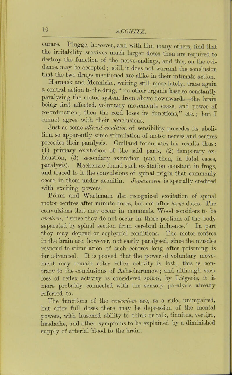 curare*. Plugge, however, and with him many others, find that the irritability survives much larger doses than are required to destroy the function of the nerve-endings, and this, on the evi- dence, may he accepted ; still, it does not warrant the conclusion that the two drugs mentioned are alike in their intimate action. Harnack and Mennicke, writing still more lately, trace again a central action to the drug, “ no other organic hase so constantly paralysing the motor system from above downwards—the brain being first affected, voluntary movements cease, and power of co-ordination ; then the cord loses its functions,” etc.; but I cannot agree with their conclusions. Just as some altered condition of sensibility precedes its aboli- tion, so apparently some stimulation of motor nerves and centres precedes their paralysis. Gruillaud formulates his results thus: (1) primary excitation of the said parts, (2) temporary ex- haustion, (3) secondary excitation (and then, in fatal cases, paralysis). Mackenzie found such excitation constant in frogs, and traced to it the convulsions of spinal origin that commonly occur in them under aconitin. Japaconitin is specially credited with exciting powers. Bohm and Wartmann also recognized excitation of spinal motor centres after minute doses, but not after large doses. The convulsions that may occur in mammals, Wood considers to be cerebral, “ since they do not occur in those portions of the body separated by spinal section from cerebral influence.” In part they may depend on asphyxial conditions. The motor centres in the brain are, however, not easily paralysed, since the muscles respond to stimulation of such centres long after poisoning is far advanced. It is proved that the power of voluntary move- ment may remain after reflex activity is lost; this is con- trary to the .conclusions of Achscharumow; and although such loss of reflex activity is considered spinal, by Liegeois, it is more probably connected with the sensory paralysis already referred to. The ’functions of the sensorium are, as a rule, unimpaired, but after full doses there may be depression of the mental powers, Avith lessened ability to think or talk, tinnitus, vertigo, headache, and other symptoms to be explained by a diminished supply of arterial blood to the brain.