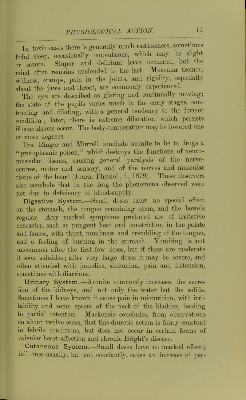 In toxic cases there is generally much restlessness, sometimes fitful sleep, occasionally convulsions, which may be slight or severe. Stupor and delirium have occurred, but the mind often remains unclouded to the last. Muscular tremor, stiffness, cramps, pain in the joints, and rigidity, especially about the jaws and throat, are commonly experienced. The eyes are described as glaring and continually moving; the state of the pupils varies much in the early stages, con- tracting and dilating, with a general tendency to the former condition; later, there is extreme dilatation which persists if convulsions occur. The body-temperature may be lowered one or more degrees. Drs. Ringer and Murrell conclude aconite to be to frogs a “ protoplasmic poison,” which destroys the functions of neuro- muscular tissues, causing general paralysis of the nerve- centres, motor and sensory, and of the nerves and muscular tissue of the heart (Journ. Physiol., i., 1879). These observers also conclude that in the frog the phenomena observed were not due to deficiency of blood-supply. Digestive System.—Small doses exert no special effect on the stomach, the tongue remaining clean, and the bowels regular. Any marked symptoms produced are of irritative character, such as pungent heat and constriction in the palate and fauces, with thirst, numbness and trembling of the tongue, and a feeling of burning in the stomach. Vomiting is not uncommon after the first few doses, but if these are moderate it soon subsides ; after very large doses it may be severe, and often attended with jaundice, abdominal pain and distension, sometimes with diarrhoea. Urinary System.—Aconite commonly increases the secre- tion of the kidneys, and not only the water but the solids. Sometimes I have known it cause pain in micturition, with irri- tability and some spasm of the neck of the bladder, leading to partial retention. Mackenzie concludes, from observations on about twelve cases, that this diuretic action is fairly constant in febrile conditions, but does not occur in certain forms of valvular heart-affection and chronic Bright’s disease. Cutaneous System.—Small doses have no marked effect; full ones usually, but not constantly, cause an increase of per-
