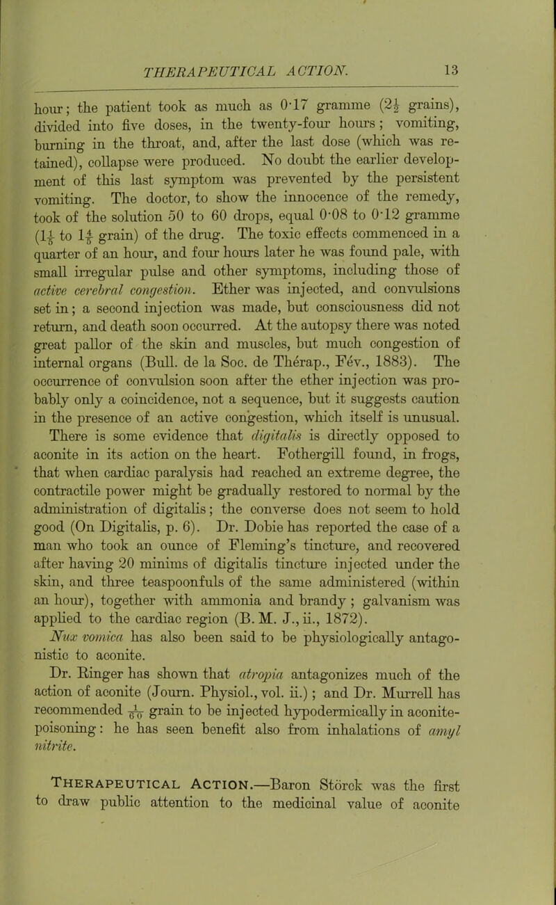 hour; the patient took as much as 0-17 gramme (2£ grains), divided into five doses, in the twenty-four horns ; vomiting, burning in the throat, and, after the last dose (which was re- tained), collapse were produced. No doubt the earlier develop- ment of this last symptom was prevented by the persistent vomiting. The doctor, to show the innocence of the remedy, took of the solution 50 to 60 chops, equal 0-08 to 0T2 gramme (If to If grain) of the drug. The toxic effects commenced in a quarter of an hour, and four hours later he was found pale, with small irregular pulse and other symptoms, including those of active cerebral congestion. Ether was injected, and convulsions set in; a second injection was made, but consciousness did not return, and death soon occurred. At the autopsy there was noted great pallor of the skin and muscles, but much congestion of internal organs (Bull, de la Soc. de Therap., Fev., 1883). The occurrence of convulsion soon after the ether injection was pro- bably only a coincidence, not a sequence, but it suggests caution in the presence of an active congestion, which itself is unusual. There is some evidence that digitalis is directly opposed to aconite in its action on the heart. Fothergill found, in frogs, that when cardiac paralysis had reached an extreme degree, the contractile power might be gradually restored to normal by the administration of digitalis; the converse does not seem to hold good (On Digitalis, p. 6). Dr. Dobiehas reported the case of a man who took an ounce of Fleming’s tincture, and recovered after having 20 minims of digitalis tincture injected under the skin, and three teaspoonfuls of the same administered (within an hour), together with ammonia and brandy ; galvanism was applied to the cardiac region (B. M. J.,ii., 1872). Nux vomica has also been said to be physiologically antago- nistic to aconite. Dr. Ringer has shown that atropia antagonizes much of the action of aconite (Journ. Physiol., vol. ii.); and Dr. Murrell has recommended fa grain to be injected hypodermically in aconite- poisoning : he has seen benefit also from inhalations of amyl nitrite. Therapeutical Action.—Baron Storck was the first to draw public attention to the medicinal value of aconite