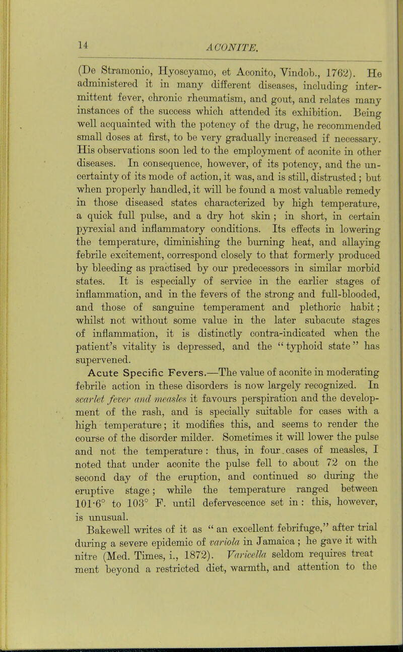 (De Strainonio, Hyoscyamo, et Aconito, Yindob., 1762). He administered it in many different diseases, including inter- mittent fever, chronic rheumatism, and gout, and relates many instances of the success which attended its exhibition. Being well acquainted with the potency of the drug, he recommended small doses at first, to he very gradually increased if necessary. His observations soon led to the employment of aconite in other diseases. In consequence, however, of its potency, and the un- certainty of its mode of action, it was, and is still, distrusted; but when properly handled, it will be found a most valuable remedy in those diseased states characterized by high temperature, a quick full pulse, and a dry hot skin ; in short, in certain pyrexial and inflammatory conditions. Its effects in lowering the temperature, diminishing the burning heat, and allaying febrile excitement, correspond closely to that formerly produced by bleeding as practised by our predecessors in similar morbid states. It is especially of service in the earlier stages of inflammation, and in the fevers of the strong and full-blooded, and those of sanguine temperament and plethoric habit; whilst not without some value in the later subacute stages of inflammation, it is distinctly contra-indicated when the patient’s vitality is depressed, and the “ typhoid state ” has supervened. Acute Specific Fevers.—The value of aconite in moderating febrile action in these disorders is now largely recognized. In scarlet fever and measles it favours perspiration and the develop- ment of the rash, and is specially suitable for cases with a high temperature; it modifies this, and seems to render the course of the disorder milder. Sometimes it will lower the pulse and not the temperature : thus, in four-. cases of measles, I noted that under aconite the pulse fell to about 72 on the second day of the eruption, and continued so during the eruptive stage; while the temperature ranged between 101-6° to 103° F. until defervescence set in : this, however, is unusual. Bakewell writes of it as “ an excellent febrifuge,” after trial during a severe epidemic of variola in Jamaica ; he gave it with nitre (Med. Times, i., 1872). Varicella seldom requires treat ment beyond a restricted diet, warmth, and attention to the