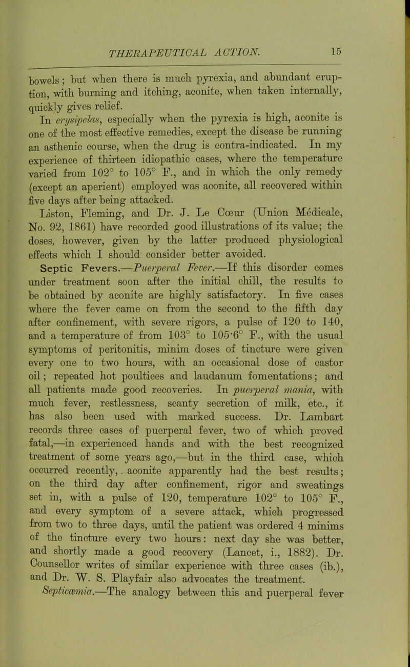bowels; but when there is much pyrexia, and abundant erup- tion, with burning and itching, aconite, when taken internally, quickly gives relief. In erysipelas, especially when the pyrexia is high, aconite is one of the most effective remedies, except the disease be running an asthenic course, when the drug is contra-indicated. In my experience of thirteen idiopathic cases, where the temperature varied from 102° to 105° F., and in which the only remedy (except an aperient) employed was aconite, all recovered within five days after being attacked. Liston, Fleming, and Dr. J. Le Cceur (Union Medicale, No. 92, 1861) have recorded good illustrations of its value; the doses, however, given by the latter produced physiological effects which I should consider better avoided. Septic Fevers.—Puerperal Fever.—If this disorder comes under treatment soon after the initial chill, the results to be obtained by aconite are highly satisfactory. In five cases where the fever came on from the second to the fifth day after confinement, with severe rigors, a pulse of 120 to 140, and a temperature of from 103° to 105-6° F., with the usual symptoms of peritonitis, minim doses of tincture were given every one to two hours, with an occasional dose of castor oil; repeated hot poultices and laudanum fomentations; and all patients made good recoveries. In puerperal mania, with much fever, restlessness, scanty secretion of milk, etc., it has also been used with marked success. Dr. Lambart records three cases of puerperal fever, two of which proved fatal,—in experienced hands and with the best recognized treatment of some years ago,—but in the third case, which occurred recently,. aconite apparently had the best results; on the third day after confinement, rigor and sweatings set in, with a pulse of 120, temperature 102° to 105° F., and every symptom of a severe attack, which progressed from two to three days, until the patient was ordered 4 minims of the tincture every two hours: next day she was better, and shortly made a good recovery (Lancet, i., 1882). Dr. Counsellor writes of similar experience with three cases (ib.), and Dr. W. S. Playfair also advocates the treatment. Scptiecemia.—The analogy between this and puerperal fever