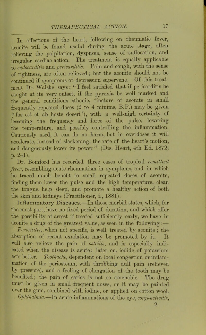 In affections of the heart, following on rheumatic fever, aconite will he found useful during the acute stage, often relieving the palpitation, dyspnoea, sense of suffocation, and irregular cardiac action. The treatment is equally applicable to endocarditis and pericarditis. Pain and cough, with the sense of tightness, are often relieved; but the aconite should not be continued if symptoms of depression supervene. Of this treat- ment Dr. Walshe says : “ I feel satisfied that if pericarditis be caught at its very outset, if the pyrexia be well marked and the general conditions sthenic, tincture of aconite in small frequently repeated doses (2 to 4 minims, B.P.) may be given (‘fas est et ab hoste doceri’), with a well-nigh certainty of lessening the frequency and force of the pulse, lowering the temperature, and possibly controlling the inflammation. Cautiously used, it can do no harm, but in overdoses it will accelerate, instead of slackening, the rate of the heart’s motion, and dangerously lower its power ” (Dis. Heart, 4th Ed. 1872, p. 241). Dr. Bomford has recorded three cases of tropical remittent fever, resembling acute rheumatism in symptoms, and in which he traced much benefit to small repeated doses of aconite, finding them lower the pulse and the high temperature, clean the tongue, help sleep, and promote a healthy action of both the skin and kidneys (Practitioner, i., 1881). Inflammatory Diseases.—In those morbid states, which, for the most part, have no fixed period of duration, and which offer the possibility of arrest if treated sufficiently early, we have in aconite a drug of the greatest value, as seen in the following :— Periostitis, when not specific, is well treated by aconite ; the absorption of recent exudation may be promoted by it. It will also relieve the pain of osteitis, and is especially indi- cated when the disease is acute; later on, iodide of potassium acts better. Toothache, dependent on local congestion or inflam- mation of the periosteum, with throbbing dull pain (relieved by pressure), and a feeling of elongation of the tooth may be benefited ; the pain of caries is not so amenable. The drug must be given in small frequent doses, or it may be painted over the gum, combined with iodine, or applied on cotton wool. Ophthalmia.—In acute inflammations of the eye, conjunctivitis, 2