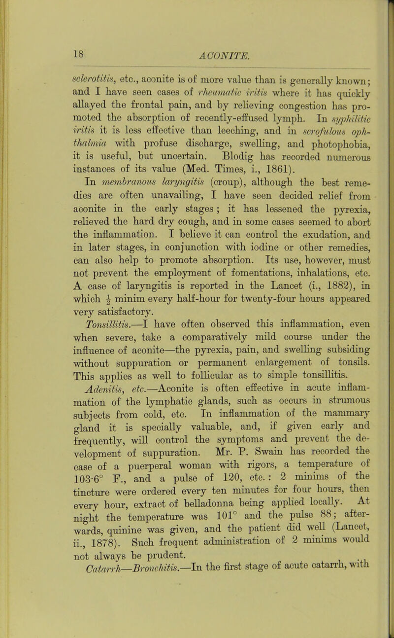 sclerotitis, etc., aconite is of more value than is generally known; and I have seen cases of rheumatic iritis where it has quickly allayed the frontal pain, and by relieving congestion has pro- moted the absorption of recently-effused lymph. In syphilitic iritis it is less effective than leeching, and in scrofulous oph- thalmia 'with profuse discharge, swelling, and photophobia, it is useful, but uncertain. Blodig has recorded numerous instances of its value (Med. Times, i., 1861). In membranous laryngitis (croup), although the best reme- dies are often unavailing, I have seen decided relief from aconite in the early stages; it has lessened the pyrexia, relieved the hard dry cough, and in some cases seemed to abort the inflammation. I believe it can control the exudation, and in later stages, in conjunction with iodine or other remedies, can also help to promote absorption. Its use, however, must not prevent the employment of fomentations, inhalations, etc. A case of laryngitis is reported in the Lancet (i., 1882), in which \ minim every half-hour for twenty-four hours appeared very satisfactory. Tonsillitis.—I have often observed this inflammation, even when severe, take a comparatively mild course under the influence of aconite—the pyrexia, pain, and swelling subsiding without suppuration or permanent enlargement of tonsils. This applies as well to follicular as to simple tonsillitis. Adenitis, etc.—Aconite is often effective in acute inflam- mation of the lymphatic glands, such as occurs in strumous subjects from cold, etc. In inflammation of the mammary gland it is specially valuable, and, if given early and frequently, will control the symptoms and prevent the de- velopment of suppuration. Mr. P. Swain has recorded the case of a puerperal woman with rigors, a temperature of 103-6° F., and a pulse of 120, etc. : 2 minims of the tincture were ordered every ten minutes for four hours, then every hour, extract of belladonna being applied locally. At night the temperature was 101° and the pulse 88; after- wards, quinine was given, and the patient did well (Lancet, ii., 1878). Such frequent administration of 2 minims woidd not always be prudent. Catarrh—Bronchitis—In the first stage of acute catarrh, with