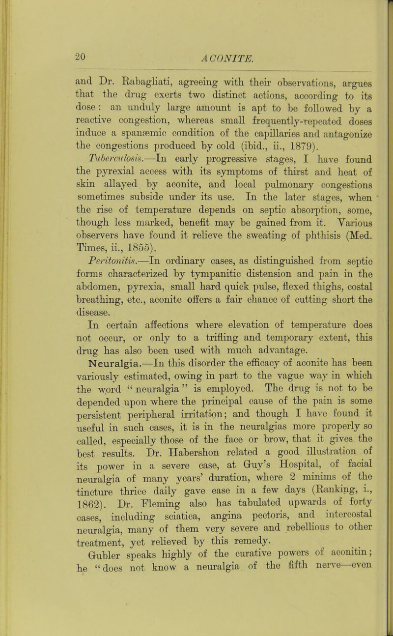 and Dr. Rabagliati, agreeing with their observations, argues that the drug exerts two distinct actions, according to its dose : an unduly large amount is apt to he followed hy a reactive congestion, whereas small frequently-repeated doses induce a spamemic condition of the capillaries and antagonize the congestions produced by cold (ibid., ii., 1879). Tuberculosis.—In early progressive stages, I have found the pyrexial access with its symptoms of thirst and heat of skin allayed by aconite, and local pulmonary congestions sometimes subside under its use. In the later stages, when the rise of temperature depends on septic absorption, some, though less marked, benefit may be gained from it. Various observers have found it relieve the sweating of phthisis (Med. Times, ii., 1855). Peritonitis.—In ordinary cases, as distinguished from septic forms characterized by tympanitic distension and pain in the abdomen, pyrexia, small hard quick pulse, flexed thighs, costal breathing, etc., aconite offers a fair chance of cutting short the disease. In certain affections where elevation of temperature does not occur, or only to a trifling and temporary extent, this drug has also been used with much advantage. Neuralgia.—In this disorder the efficacy of aconite has been variously estimated, owing in part to the vague way in which the word “ neuralgia ” is employed. The drug is not to be depended upon where the principal cause of the pain is some persistent peripheral irritation; and though I have found it useful in such cases, it is in the neuralgias more properly so called, especially those of the face or brow, that it gives the best results. Dr. llabershon related a good illustration of its power in a severe case, at Gruy’s Hospital, of facial neuralgia of many years’ duration, where 2 minims of the tincture thrice daily gave ease in a few days (Ranking, i., 1862). Dr. Fleming also has tabulated upwards of forty cases, including sciatica, angina pectoris, and intercostal neuralgia, many of them very severe and rebellious to other treatment, yet relieved by this remedy. (rubier speaks highly of the curative powers of aconitin; he “ does not know a neuralgia of the fifth nerve—even
