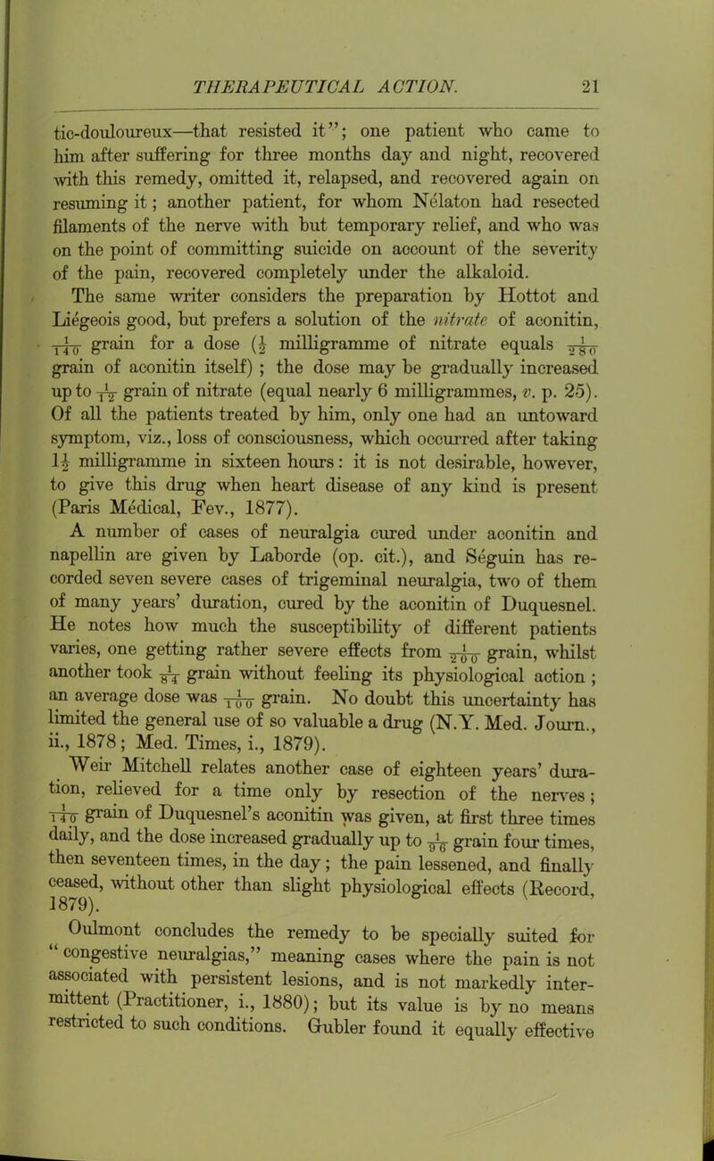 tic-douloureux—that resisted it”; one patient who came to him after suffering for three months day and night, recovered with this remedy, omitted it, relapsed, and recovered again on resuming it; another patient, for whom Nelaton had resected filaments of the nerve with hut temporary relief, and who was on the point of committing suicide on account of the severity of the pain, recovered completely under the alkaloid. The same writer considers the preparation by Hottot and Liegeois good, hut prefers a solution of the nitrate of aconitin, grain for a dose (i milligramme of nitrate equals grain of aconitin itself) ; the dose may be gradually increased up to yy grain of nitrate (equal nearly 6 milligrammes, v. p. 25). Of all the patients treated by him, only one had an untoward symptom, viz., loss of consciousness, which occurred after taking li milligramme in sixteen hours: it is not desirable, however, to give this drug when heart disease of any kind is present (Paris Medical, Fev., 1877). A number of cases of neuralgia cured under aconitin and napellin are given by Laborde (op. eit.), and Seguin has re- corded seven severe cases of trigeminal neuralgia, two of them of many years’ duration, cured by the aconitin of Duquesnel. He notes how much the susceptibility of different patients varies, one getting rather severe effects from ^o- grain, whilst another took ^ grain without feeling its physiological action ; an average dose was grain. No doubt this uncertainty has limited the general use of so valuable a drug (N.Y. Med. Journ., ii., 1878; Med. Times, i., 1879). Weii* Mitchell relates another case of eighteen years’ dura- tion, relieved for a time only by resection of the nerves; Try grain of Huquesnel’s aconitin was given, at first three times daily, and the dose increased gradually up to ^ grain four times, then seventeen times, in the day; the pain lessened, and finally ceased, without other than slight physiological effects (Record, Oulmont concludes the remedy to be specially suited for congestive neuralgias, ’ meaning cases where the pain is not associated with persistent lesions, and is not markedly inter- mittent (Practitioner, i., 1880); but its value is by no means restricted to such conditions. Gubler found it equally effective