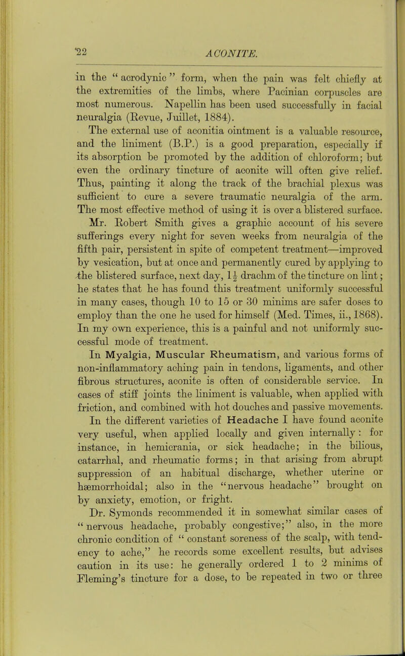*22 in the “ acrodynic ” form, wlien the pain was felt chiefly at the extremities of the limbs, where Pacinian corpuscles are most numerous. Napellin has been used successfully in facial neuralgia (Revue, Juillet, 1884). The external use of aconitia ointment is a valuable resource, and the liniment (B.P.) is a good preparation, especially if its absorption be promoted by the addition of chloroform; but even the ordinary tincture of aconite will often give relief. Thus, painting it along the track of the brachial plexus was sufficient to cure a severe traumatic neuralgia of the arm. The most effective method of using it is over a blistered surface. Mr. Robert Smith gives a graphic account of his severe sufferings every night for seven weeks from neuralgia of the fifth pair, persistent in spite of competent treatment—improved by vesication, but at once and permanently cured by applying to the blistered surface, next day, 1-|- drachm of the tincture on lint; he states that he has found this treatment uniformly successful in many cases, though 10 to 15 or 30 minims are safer doses to employ than the one he used for himself (Med. Times, ii., 1868). In my own experience, this is a painful and not uniformly suc- cessful mode of treatment. In Myalgia, Muscular Rheumatism, and various forms of non-inflammatory aching pain in tendons, ligaments, and other fibrous structures, aconite is often of considerable service. In cases of stiff joints the liniment is valuable, when applied with friction, and combined with hot douches and passive movements. In the different varieties of Headache I have found aconite very useful, when applied locally and given internally : for instance, in hemicrania, or sick headache; in the bilious, catarrhal, and rheumatic forms; in that arising from abrupt suppression of an habitual discharge, whether uterine or haemorrhoidal; also in the “nervous headache ’ brought on by anxiety, emotion, or fright. Dr. Symonds recommended it in somewhat similar cases of “nervous headache, probably congestive;” also, in the more chronic condition of “ constant soreness of the scalp, with tend- ency to ache,” he records some excellent results, but advises caution in its use: he generally ordered 1 to 2 minims of Fleming’s tincture for a dose, to be repeated in two or three