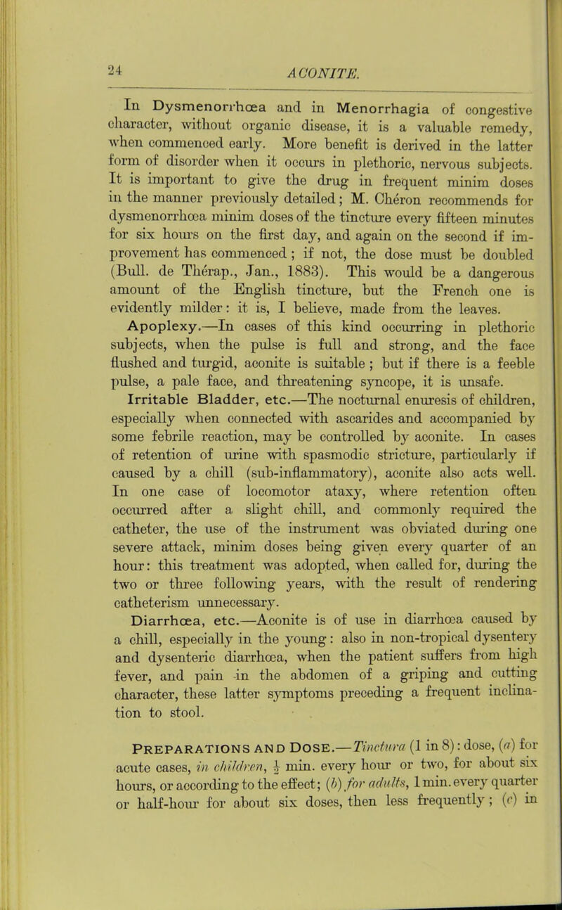 In Dysmenorrhaea and in Menorrhagia of congestive character, without organic disease, it is a valuable remedy, when commenced early. More benefit is derived in the latter form of disorder when it occurs in plethoric, nervous subjects. It is important to give the drug in frequent minim doses in the manner previously detailed; M. Cheron recommends for dysmenorrhcea minim doses of the tincture every fifteen minutes for six horn’s on the first day, and again on the second if im- provement has commenced ; if not, the dose must be doubled (Bull, de Therap., Jan., 1883). This would be a dangerous amount of the English tincture, but the French one is evidently milder: it is, I believe, made from the leaves. Apoplexy.—In cases of this kind occurring in plethoric subjects, when the pulse is full and strong, and the face flushed and turgid, aconite is suitable ; but if there is a feeble pulse, a pale face, and threatening syncope, it is unsafe. Irritable Bladder, etc.—The nocturnal enuresis of children, especially when connected with ascarides and accompanied by some febrile reaction, may be controlled by aconite. In cases of retention of urine with spasmodic stricture, particularly if caused by a chill (sub-inflammatory), aconite also acts well. In one case of locomotor ataxy, where retention often occurred after a slight chill, and commonly required the catheter, the use of the instrument was obviated during one severe attack, minim doses being given every quarter of an hour: this treatment was adopted, when called for, during the two or three following years, with the result of rendering catheterism unnecessary. Diarrhoea, etc.—Aconite is of use in diarrhoea caused by a chill, especially in the young: also in non-tropical dysentery and dysenteric diarrhoea, when the patient suffers from high fever, and pain in the abdomen of a griping and cutting character, these latter symptoms preceding a frequent inclina- tion to stool. Preparations and Dose.—Tinctura (1 in8): dose, (a) for acute cases, in children, b min. every hour or two, for about six hours, or according to the effect; (b) for adults, 1 min. every quartei or half-hour for about six doses, then less frequently ; if) in