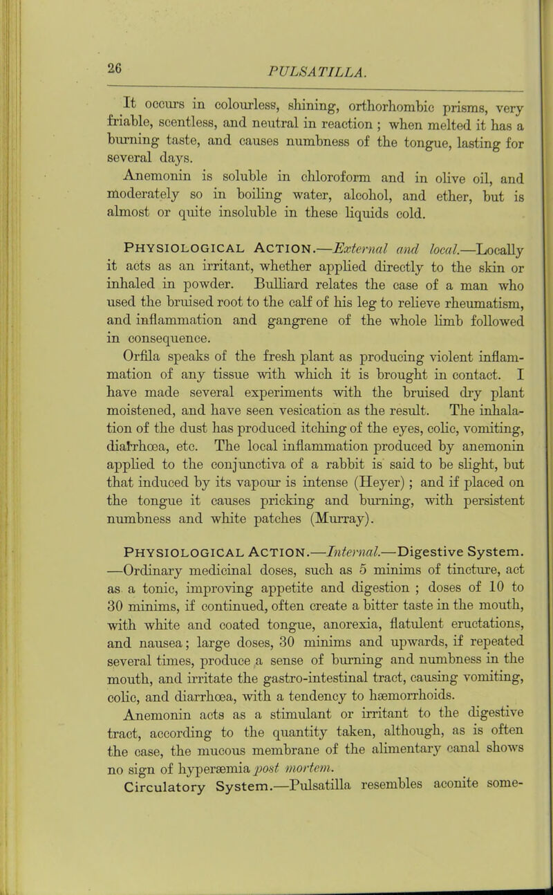 It occurs in colourless, shining, orthorhombic prisms, very friable, scentless, and neutral in reaction ; when melted it has a burning taste, and causes numbness of the tongue, lasting for several days. Anemonin is soluble in chloroform and in olive oil, and moderately so in boiling water, alcohol, and ether, but is almost or quite insoluble in these liquids cold. Physiological Action.—External and local.—Locally it acts as an irritant, whether applied directly to the skin or inhaled in powder. Bulliard relates the case of a man who used the bruised root to the calf of his leg to relieve rheumatism, and inflammation and gangrene of the whole limb followed in consequence. Orfila speaks of the fresh plant as producing violent inflam- mation of any tissue with which it is brought in contact. I have made several experiments with the bruised chy plant moistened, and have seen vesication as the result. The inhala- tion of the dust has produced itching of the eyes, colic, vomiting, diah'hoea, etc. The local inflammation produced by anemonin applied to the conjunctiva of a rabbit is said to be slight, but that induced by its vapour is intense (Heyer); and if placed on the tongue it causes pricking and burning, with persistent numbness and white patches (Murray). Physiological Action.—Internal.—Digestive System. —Ordinary medicinal doses, such as 5 minims of tincture, act as a tonic, improving appetite and digestion ; doses of 10 to 30 minims, if continued, often create a bitter taste in the mouth, with white and coated tongue, anorexia, flatulent eructations, and nausea; large doses, 30 minims and upwards, if repeated several times, produce a sense of burning and numbness in the mouth, and irritate the gastro-intestinal tract, causing vomiting, colic, and diarrhoea, with a tendency to haemorrhoids. Anemonin acts as a stimulant or irritant to the digestive tract, according to the quantity taken, although, as is often the case, the mucous membrane of the alimentary canal shows no sign of hyperaemia pout mortem. Circulatory System.—Pulsatilla resembles aconite some-