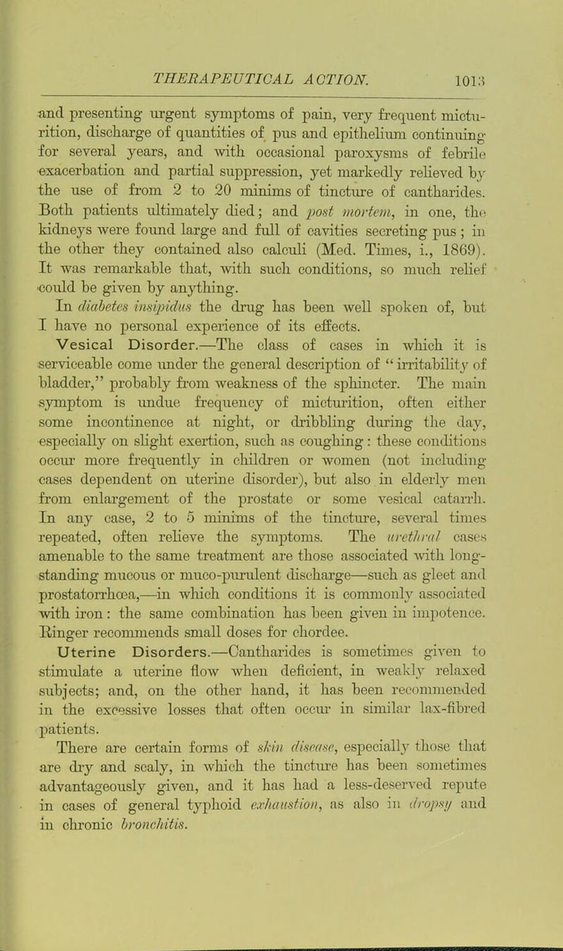 and presenting urgent symptoms of pain, very frequent mictu- rition, discharge of quantities of pus and epithelium continuing for several years, and with occasional paroxysms of febrile exacerbation and partial suppression, yet markedly relieved by the use of from 2 to 20 minims of tincture of cantharides. Both patients ultimately died; and post mortem, in one, the kidneys were found large and full of cavities secreting pus ; in the other they contained also calculi (Med. Times, i., 1869). It was remarkable that, with such conditions, so much relief -could be given by anything. In diabetes insipidus the drug has been well spoken of, but I have no personal experience of its effects. Vesical Disorder.—The class of cases in which it is serviceable come under the general description of “ irritability of bladder,” probably from weakness of the sphincter. The main symptom is undue frequency of micturition, often either some incontinence at night, or dribbling during the day, especially on slight exertion, such as coughing: these conditions occur more frequently in children or women (not including cases dependent on uterine disorder), but also in elderly men from enlargement of the prostate or some vesical catarrh. In any case, 2 to 5 minims of the tincture, several times repeated, often relieve the symptoms. The urethral cases amenable to the same treatment are those associated with long- standing mucous or muco-purulent discharge—such as gleet and prostatorrhoea,—in which conditions it is commonly associated with iron: the same combination has been given in impotence. Ringer recommends small doses for cliordee. Uterine Disorders.—Cantharides is sometimes given to stimulate a uterine flow when deficient, in weakly relaxed subjects; and, on the other hand, it has been recommended in the excessive losses that often occur in similar lax-fibred patients. There are certain forms of skin disease, especially those that are dry and scaly, in which the tincture has been sometimes advantageously given, and it has had a less-deserved repute in cases of general typhoid exhaustion, as also in drops1/ and in chronic bronchitis.