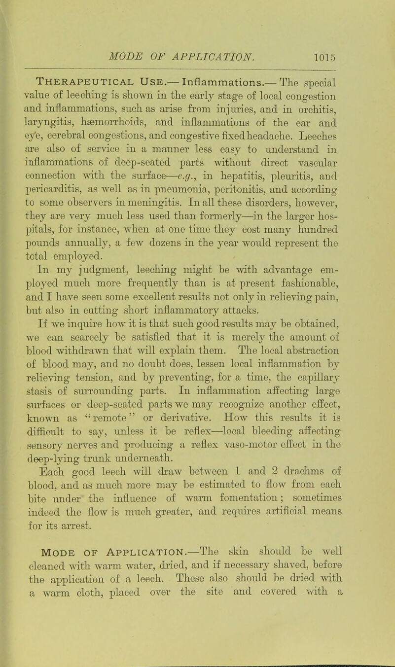 Therapeutical Use.— Inflammations.— The special value of leeching is shown in the early stage of local congestion and inflammations, such as arise from injuries, and in orchitis, laryngitis, haemorrhoids, and inflammations of the ear and eye, cerebral congestions, and congestive fixed headache. Leeches are also of service in a manner less easy to understand in inflammations of deep-seated parts without direct vascular connection with the surface—e.g., in hepatitis, pleuritis, and pericarditis, as well as in pneumonia, peritonitis, and according to some observers in meningitis. In all these disorders, however, they are very much less used than formerly—in the larger hos- pitals, for instance, when at one time they cost many hundred pounds annually, a few dozens in the year would represent the total employed. In my judgment, leeching might be with advantage em- ployed much more frequently than is at present fashionable, and I have seen some excellent results not only in relieving pain, but also in cutting short inflammatory attacks. If we inquire how it is that such good results may be obtained, we can scarcely be satisfied that it is merely the amount of blood withdrawn that will explain them. The local abstraction of blood may, and no doubt does, lessen local inflammation by’ relieving tension, and by preventing, for a time, the capillary stasis of surrounding parts. In inflammation affecting large surfaces or deep-seated parts we may recognize another effect, known as “remote” or derivative. How this results it is difficult to say, unless it be reflex—local bleeding affecting sensory nerves and producing a reflex vaso-motor effect in the deep-lying- trunk underneath. Each good leech will draw between 1 and 2 drachms of blood, and as much more may be estimated to flow from each bite under the influence of warm fomentation; sometimes indeed the flow is much greater, and requires artificial means for its arrest. Mode of Application.—The skin should be well cleaned with warm water, dried, and if necessary shaved, before the application of a leech. These also should be dried with a warm cloth, placed over the site and covered with a