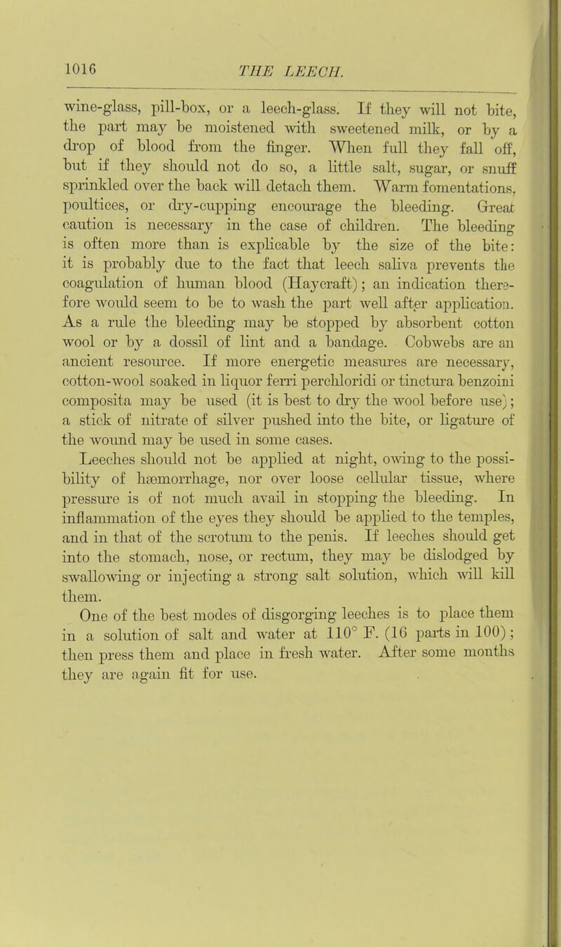 wine-glass, pill-box, or a leeeli-glass. If they will not bite, the part may be moistened with sweetened milk, or by a drop of blood from the finger. When full they fall off, but if they should not do so, a little salt, sugar, or snuff sprinkled over the back will detach them. Warm fomentations, poultices, or dry-cupping encourage the bleeding. Great caution is necessary in the case of children. The bleeding is often more than is explicable by the size of the bite: it is probably due to the fact that leech saliva prevents the coagulation of human blood (Haycraft); an indication there- fore would seem to be to wash the part well after application. As a rule the bleeding may be stopped by absorbent cotton wool or by a dossil of lint and a bandage. Cobwebs are an ancient resource. If more energetic measures are necessary, cotton-wool soaked in liquor ferri perckloridi or tinctura benzoini composita may be used (it is best to dry the wool before use;; a stick of nitrate of silver pushed into the bite, or ligature of the wound may be used in some cases. Leeches should not be applied at night, owing to the possi- bility of haemorrhage, nor over loose cellular tissue, where pressure is of not much avail in stopping the bleeding. In inflammation of the eyes they should be applied to the temples, and in that of the scrotum to the penis. If leeches should get into the stomach, nose, or rectum, they may be dislodged by swallowing or injecting a strong salt solution, which will kill them. One of the best modes of disgorging leeches is to place them in a solution of salt and water at 110J F. (16 parts in 100); then press them and place in fresh water. After some months they are again fit for use.