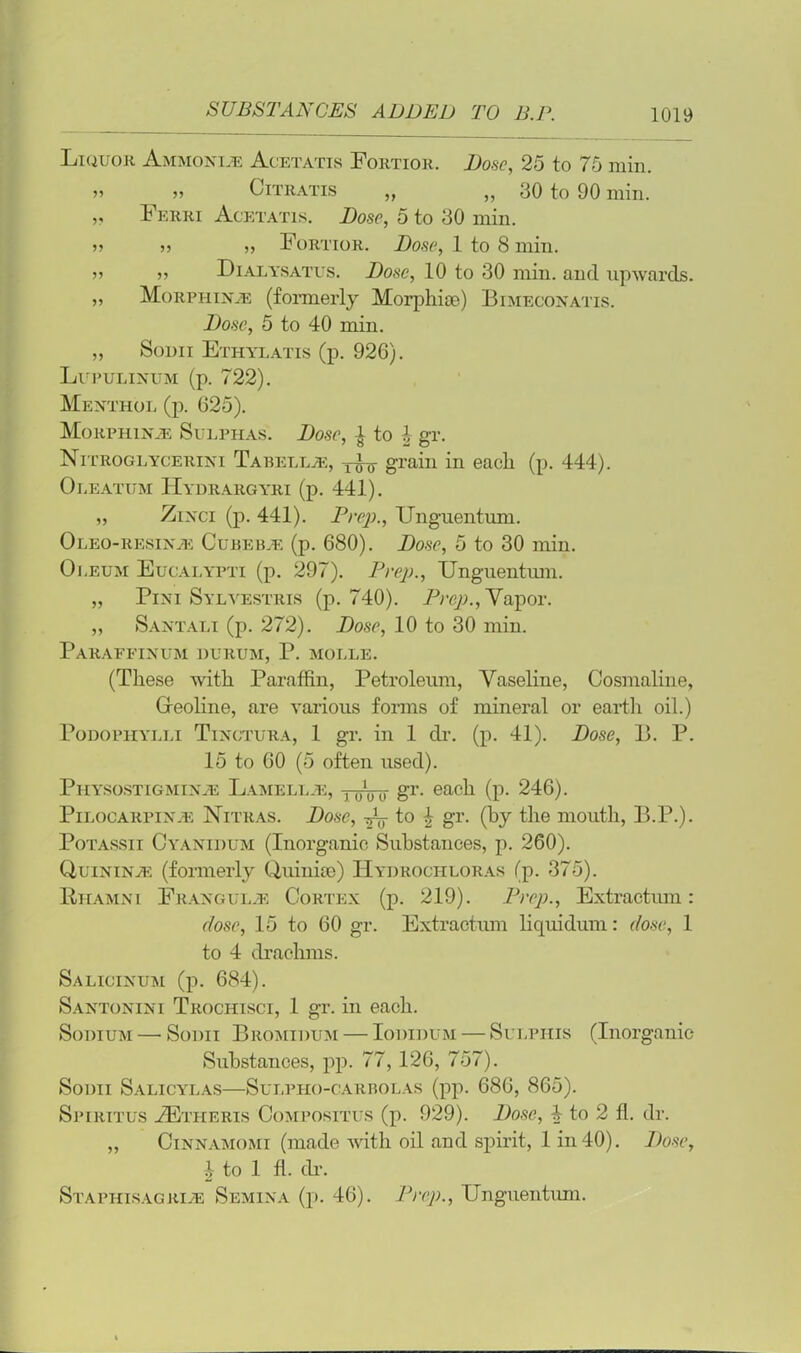Liquor Ammonias Acetatis Fortior. Dose, 25 to 75 min. >» n Citratis „ „ 30 to 90 min. „ Ferri Acetatis. Dose, 5 to 30 min. 55 55 55 Fortior. Dose, 1 to 8 min. 55 55 Dialysatus. Dose, 10 to 30 min. and upwards. 55 Morphine (formerly Morphise) Bimeconatis. Dose, 5 to 40 min. „ Sodii Ethylatis (p. 926). Lupulinum (p. 722). Menthol (p. 625). Morphine Sulphas. Dose, ■} to l gr. Nitroglycerini Tabellje, grain in each (p. 444). Oleatum Hydrargyri (p. 441). 55 Zinci (p. 441). Prep., Unguentum. Oleo-resinje Cubebje (p. 680). Dose, 5 to 30 min. Oleum Eucalypti (p. 297). Prep., Unguentum. „ Pini Sylvestris (p. 740). Prep., Vapor. „ Santali (p. 272). Dose, 10 to 30 min. Paraffinum durum, P. molle. (These with Paraffin, Petroleum, Vaseline, Cosmaline, Creoline, are various forms of mineral or earth oil.) Podophylli Tinctura, 1 gr. in 1 dr. (p. 41). Dose, B. P. 15 to 60 (5 often used). Physostigminas Lamell.e, y-jnnr gT- each (p. 246). Pilocarpinje Nitras. Dose, to £ gr. (by the mouth, B.P.). Potassii Cyanidum (Inorganic Substances, p. 260). Quinines (formerly Quinue) Hydrochloras (p. 375). PhamNi Frangul.e Cortex (p. 219). Prep., Extractum: dose, 15 to 60 gr. Extractum liquidum: dose, 1 to 4 drachms. Salicinum (p. 684). Santonini Trochisci, 1 gr. in each. Sodium — Sodii Bromidum — Iodidum — Sulphis (Inorganic Substances, pp. 77, 126, 757). Sodii Salicylas—Sui.pho-carbolas (pp. 686, 865). Spiritus tEtheris Compositus (p. 929). Dose, 4 to 2 11. dr. ,, Cinnamomi (made with oil and spirit, 1 in 40). Dose, £ to 1 fl. dr. Staphisagrije Semina (p. 46). Prep., Unguentum.