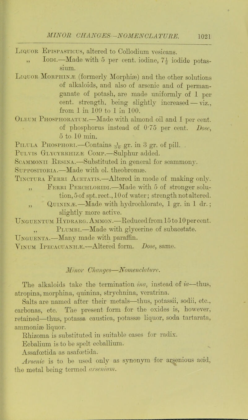 Liquor Epispasticus, altered to Colloclium vesicans. ,, Iodi.—Made with 5 per cent, iodine, 7\ iodide potas- sium. Liquor Morphinje (formerly Morphias) and the other solutions of alkaloids, and also of arsenic and of perman- ganate of potash, are made uniformly of 1 per cent, strength, being- slightly increased — viz., from 1 in 109 to 1 in 100. Oleum Phospiioratum.—Made with almond oil and 1 per cent. of phosphorus instead of 0-75 per cent. Dose, 5 to 10 min. Pilula Phosphori.—Contains Pg- gr. in 3 gr. of pill. Pul vis Gtlycyrriiiza: Comp.—Sulphur added. Scammonii Resina.—Substituted in general for scammony. Suppositoria.—Made with ol. theobrom®. Tinctura Ferri Acetatis.—Altered in mode of making only. „ Ferri Perchlortdi.—Made with 5 of stronger solu- tion, 5 of spt. rect., 10 of water; strength not altered. „ OuininvE.—Made with hydrochlorate, 1 gr. in 1 dr.; slightly more active. Unguentum H yd rarg. Ammon.—Reduced from 15 to 10 per cent. ,, Plumbi.—Made with glycerine of subacetate. Unguenta.—Many made with paraffin. Vinum Ipecacuanha:.—Altered form. Hose, same. Minor Changes—Nomenclature. The alkaloids take the termination ina, instead of ia—thus, atropina, morphina, quinina, strychnina, veratrina. Salts are named after their metals—thus, potassii, sodii, etc., carbonas, etc. The present form for the oxides is, however, retained—thus, potassa caustica, potass® liquor, soda tartarata, ammoni® liquor. Rhizoma is substituted in suitable cases for radix. Ecbalium is to be spelt ecballium. Assafooticla as asafeetida. Arsenic is to be used only as synonym for arsenious acid, the metal being termed arsennim.