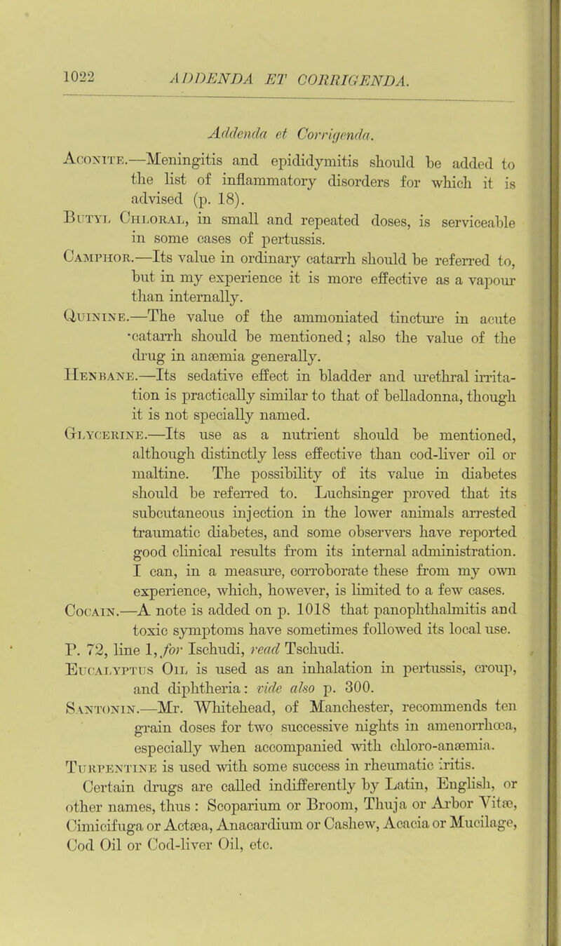 ADDENDA ET CORRIGENDA Addenda ct Corrigenda. Aconite.—Meningitis and epididymitis should be added to the list of inflammatory disorders for which it is advised (p. 18). 13i 'mj, Chloral, in small and repeated doses, is serviceable in some cases of pertussis. Camphor.—Its value in ordinary catarrh should be referred to, but in my experience it is more effective as a vapour than internally. Uuinine.—The value of the ammoniated tincture in acute •catarrh should be mentioned; also the value of the (bug in anaemia generally. Hen bane.—Its sedative effect in bladder and urethral irrita- tion is practically similar to that of belladonna, though it is not specially named. Glycerine.—Its use as a nutrient should be mentioned, although distinctly less effective than cod-liver oil or maltine. The possibility of its value in diabetes should be referred to. Luchsinger proved that its subcutaneous injection in the lower animals arrested traumatic diabetes, and some observers have reported good clinical results from its internal administration. I can, in a measure, corroborate these from my own experience, which, however, is limited to a few cases. Cocain.—A note is added on p. 1018 that panophthalmitis and toxic symptoms have sometimes followed its local use. r. 72, line l, for Ischudi, read Tschudi. Eucalyptus Oil is used as an inhalation in pertussis, croup, and diphtheria: vide also p. 300. Santonin.—Mr. Whitehead, of Manchester, recommends ten grain doses for two successive nights in amenorrhoca, especially when accompanied with chloro-anaemia. Turpentine is used with some success in rheumatic iritis. Certain drugs are called indifferently by Latin, English, or other names, thus : Scoparium or Broom, Thuja or Arbor Vitae, Cimicifuga or Actaea, Anacardium or Cashew, Acacia or Mucilage, Cod Oil or Cod-liver Oil, etc.
