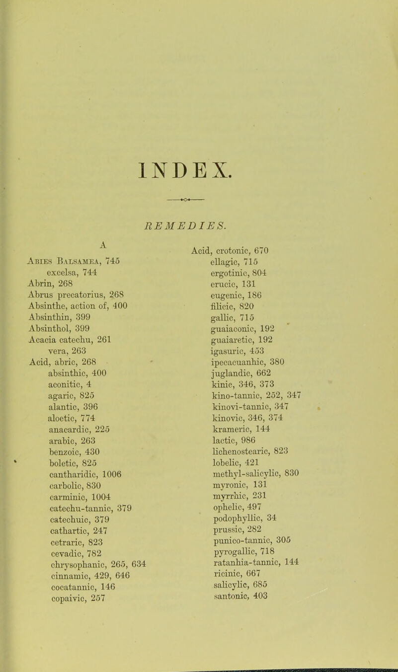 INDEX REMEDIES. A Abies Balsamea, 745 excelsa, 744 Abrin, 268 Abrus precatorius, 268 Absinthe, action of, 400 Absinthin, 399 Absinthol, 399 Acacia catechu, 261 vera, 263 Acid, abric, 268 absinthic, 400 aconitic, 4 agaric, 825 alantic, 396 aloetic, 774 anacardic, 225 arabic, 263 benzoic, 430 boletic, 825 cantharidic, 1006 carbolic, 830 canninic, 1004 catechu-tannic, 379 catechuic, 379 cathartic, 247 cetraric, 823 cevadic, 782 chrysophanic, 265, 634 cinnamic, 429, 646 cocatannic, 146 copaivic, 257 Acid, crotonic, 670 ellagic, 715 ergotinic, 804 erucic, 131 eugenic, 186 filicie, 820 gallic, 715 guaiaconic, 192 guaiaretic, 192 igasuric, 453 ipecacuanhic, 380 juglandic, 662 kinie, 346, 373 kino-tannic, 252, 347 kinovi-tannic, 347 kinovic, 346, 374 krameric, 144 lactic, 986 lichenostearic, 823 lobelic, 421 methyl-salicylic, 830 myronic, 131 myrx-hic, 231 ophelic, 497 podophyllic, 34 prussic, 282 punico-tannic, 305 pyrogallic, 718 ratanhia-tannic, 144 ricinic, 667 salicylic, 685 santonic, 403