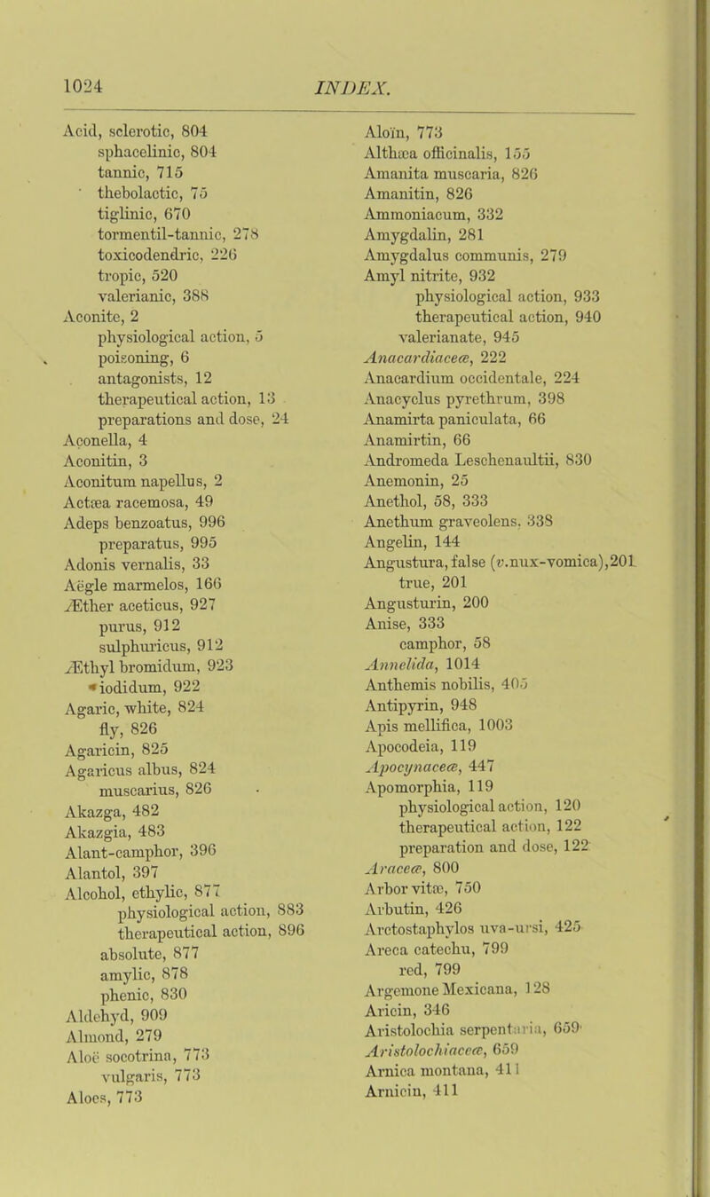 Acid, sclerotic, 804 sphacelinic, 804 tannic, 715 thebolactic, 75 tigiinic, 670 tormentil-tannic, 278 toxicodendric, 226 tropic, 520 valerianic, 388 Aconite, 2 physiological action, 5 poisoning, 6 antagonists, 12 therapeutical action, 13 preparations and dose, 24 Aconella, 4 Aconitin, 3 Aconitura napellus, 2 Actcea racemosa, 49 Adeps benzoatus, 996 preparatus, 995 Adonis vernalis, 33 Aegle marmelos, 166 ./Ether aceticus, 927 purus, 912 sulphiu-icus, 912 iEtliyl bromidum, 923 ■•iodidum, 922 Agaric, white, 824 fly, 826 Agaricin, 825 Agaricus albus, 824 muscarius, 826 Akazga, 482 Akazgia, 483 Alant-camphor, 396 Alantol, 397 Alcohol, ethylic, 877 physiological action, 883 therapeutical action, 896 absolute, 877 amylic, 878 phenic, 830 Aldehyd, 909 Almond, 279 Aloe socotrina, 773 vulgaris, 773 Aloes, 773 Aloin, 773 Althaea officinalis, 155 Amanita muscaria, 826 Amanitin, 826 Ammoniacum, 332 Amygdalin, 281 Amygdalus communis, 279 Amyl nitrite, 932 physiological action, 933 therapeutical action, 940 valerianate, 945 Anacardiacea, 222 Anacardium occidentale, 224 Anacyclus pyrethrum, 398 Anamirta paniculata, 66 Anamirtin, 66 Andromeda Leschenaultii, 830 Anemonin, 25 Anethol, 58, 333 Anethum graveolens, 338 Angelin, 144 Angustura, false (r.nux-vomica),201 true, 201 Angusturin, 200 Anise, 333 camphor, 58 Annelida, 1014 Anthemis nobilis, 405 Antipyrin, 948 Apis mellifica, 1003 Apocodeia, 119 Apocynaceee, 447 Apo morphia, 119 physiological action, 120 therapeutical action, 122 preparation and dose, 122 Araceee, 800 Arbor vitm, 750 Arbutin, 426 Arctostaphvlos uva-ursi, 425 Areca catechu, 799 red, 799 Argemone Mexicana, 128 Aricin, 346 Aristolochia serpent;n ia, 659' Aristolochiaceee, 659 Arnica montana, 411 Arnicin, 411