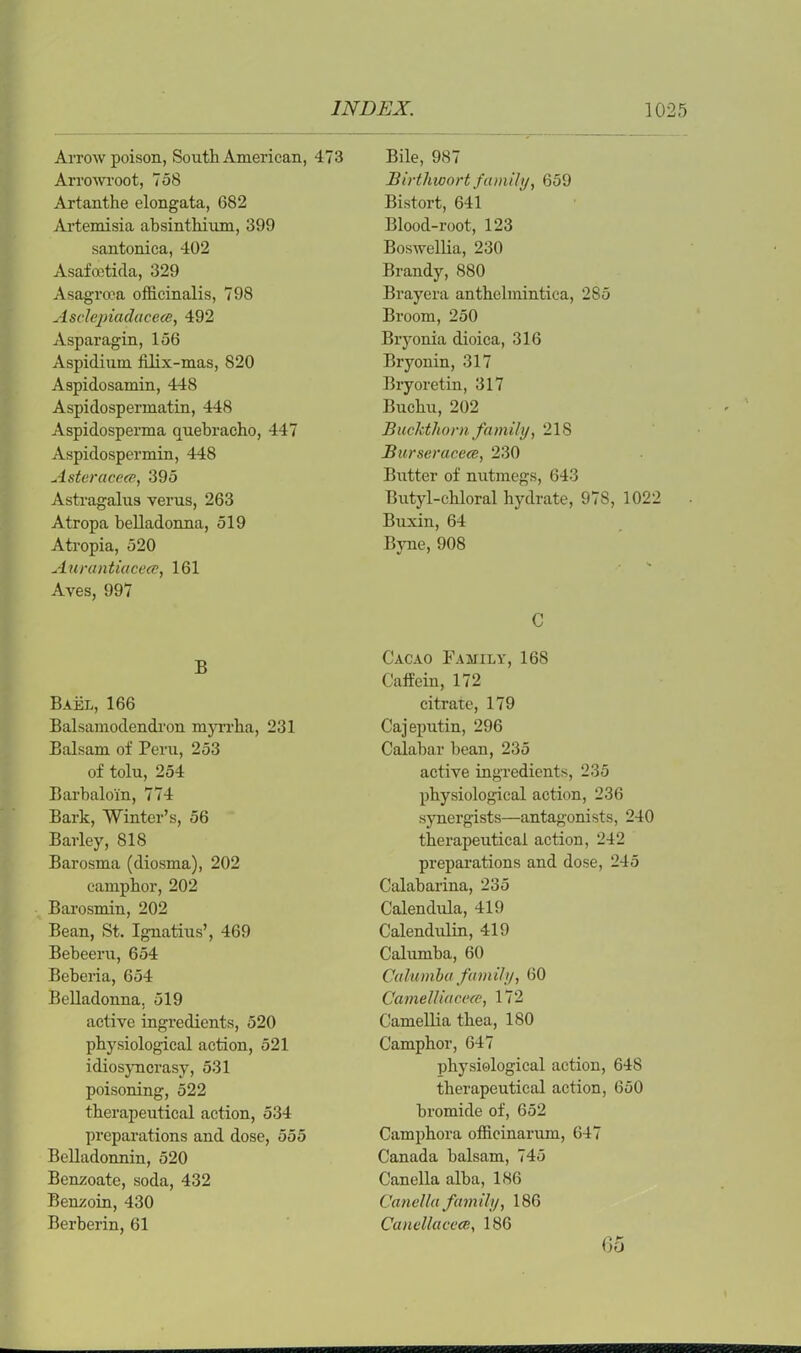 Arrow poison, South American, 473 Arrowroot, 758 Artanthe elongata, 682 Artemisia absinthium, 399 santonica, 402 Asafoetida, 329 Asagroea officinalis, 798 Asclepiadacece, 492 Asparagin, 156 Aspidium iilix-mas, 820 Aspidosamin, 448 Aspidospermatin, 448 Aspidosperma quebracho, 447 Aspidospermin, 448 Asteraceee, 395 Astragalus verus, 263 Atropa belladonna, 519 Atropia, 520 Aurantiacece, 161 Aves, 997 B Bael, 166 Balsamodendi'on myrrha, 231 Balsam of Peru, 253 of tolu, 254 Barbaloin, 774 Bark, Winter’s, 56 Barley, 818 Barosma (diosma), 202 camphor, 202 Barosmin, 202 Bean, St. Ignatius’, 469 Bebeeru, 654 Beberia, 654 Belladonna, 519 active ingredients, 520 physiological action, 521 idiosyncrasy, 531 poisoning, 522 therapeutical action, 534 preparations and dose, 555 Belladonnin, 520 Benzoate, soda, 432 Benzoin, 430 Berberin, 61 Bile, 987 Birthwort family, 659 Bistort, 641 Blood-root, 123 Boswellia, 230 Brandy, 880 Brayera anthelmintica, 285 Broom, 250 Bryonia dioica, 316 Bryonin, 317 Bryoretin, 317 Buchu, 202 Buckthorn family, 218 Burseracece, 230 Butter of nutmegs, 643 Butyl-chloral hydrate, 978, 1022 Buxin, 64 Byne, 908 C Cacao Family, 168 Caffein, 172 citrate, 179 Cajeputin, 296 Calabar bean, 235 active ingredients, 235 physiological action, 236 synergists—antagonists, 240 therapeutical action, 242 preparations and dose, 245 Calabarina, 235 Calendula, 419 Calendulin, 419 Calumba, 60 Calumba family, 60 Camelliacece, 172 Camellia thea, 180 Camphor, 647 physiological action, 648 therapeutical action, 650 bromide of, 652 Camphora officinarum, 647 Canada balsam, 745 Canella alba, 186 Canella family, 186 Canellacece, 186 Go