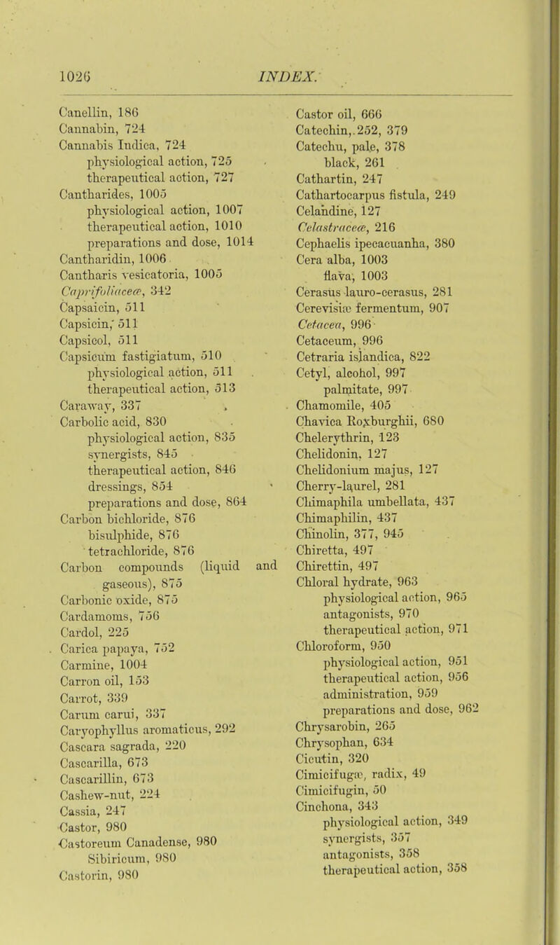 Canellin, 186 Cannabin, 724 Cannabis Indica, 724 physiological action, 725 therapeutical action, 727 Cantharides, 1005 physiological action, 1007 therapeutical action, 1010 preparations and dose, 1014 Cantharidin, 1006 Cantharis vesicatoria, 1005 Caprifoliacece, 342 Capsaicin, 511 Capsicin,' 511 Capsicol, 511 Capsicum fastigiatum, 510 physiological action, 511 therapeutical action, 513 Caraway, 337 Carbolic acid, 830 physiological action, 835 synergists, 845 therapeutical action, 846 dressings, 854 preparations and dose, 864 Carbon bichloride, 876 bisulphide, 876 tetrachloride, 876 Carbon compounds (liquid and gaseous), 875 Carbonic oxide, 875 Cardamoms, 756 Cardol, 225 Carica papaya, 752 Carmine, 1004 Carr on oil, 153 Carrot, 339 Carum carui, 337 Caryophyllus aromaticus, 292 Cascara sagrada, 220 Cascarilla, 673 Cascarillin, 673 Caslievr-nut, 224 Cassia, 247 Castor, 980 Castoreum Canadense, 980 Sibirioum, 980 Castorin, 980 Castor oil, 666 Catechin,.252, 379 Catechu, pal.e, 378 black, 261 Cathartin, 247 Cathartocarpus fistula, 249 Celandine, 127 Celastracece, 216 Cephaelis ipecacuanha, 380 Cera alba, 1003 flava, 1003 Cerasus lauro-cerasus, 281 Cerevisia) fermentum, 907 Cetacea, 996 Cetaceum, 996 Cetraria isjandica, 822 Cetyl, alcohol, 997 palmitate, 997 Chamomile, 405 Chavica lloyburghii, 680 Chelerythrin, 123 Chelidonin, 127 Chelidonium majus, 127 Cherry-laurel, 281 Chimaphila umbellata, 437 Chimaphilin, 437 Chinolin, 377, 945 Chiretta, 497 Chirettin, 497 Chloral hydrate, 963 physiological action, 965 antagonists, 970 therapeutical action, 971 Chloroform, 950 physiological action, 951 therapeutical action, 956 administration, 959 preparations and dose, 962 Chrysarobin, 265 Chrysophan, 634 Cicutin, 320 Cimicifuga', radix, 49 Cimicifugin, 50 Cinchona, 343 physiological action, 349 synergists, 357 antagonists, 358 therapeutical action, 358