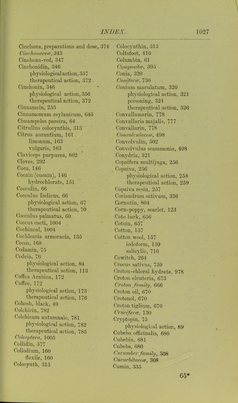Cinchona, preparations and dose, 374 Cinchonacece, 343 Cinchona-red, 347 Cinchonidin, 346 physiological action, 357 therapeutical action, 372 Cinchonin, 346 physiological action, 356 therapeutical action, 372 Cinnamein, 253 Cinnauiomum zeylanicum, 645 Cissampelos pareira, 64 Citrullus colocynthis, 313 Citrus aurantium, 161 . limonum, 163 vulgaris, 163 Claviceps purpurea, 802 Cloves, 292 Coca, 146 Cocam (cucai'n), 146 hydrochlorate, 151 Cocculin, 66 Cocculus Indicus, 66 physiological action, 67 therapeutical action, 70 Cocculus palmatus, 60 Coccus cacti, 1004 Cochineal, 1004 Cochlearia armoracia, 135 Cocoa, 168 Codatnin, 75 Codeia, 76 physiological action, 84 therapeutical action, 113 Coft'ea Arabica, 172 Coffee, 172 physiological action, 173 therapeutical action, 176 Cohosh, black, 49 Colchicin, 782 Colchicum autumnale, 781 physiological action, 782 therapeutical action, 785 Coleoptera, 1005 Collidin, 577 Collodium, 160 Hexile, 160 Colocynth, 313 Colocynthin, 313 Coltsfoot, 416 Columbin, 61 Cqmpositd}, 395 Conia, 320 Conifer#, 730 Coniiuu maculatum, 320 physiological action, 321 poisoning, 324 therapeutical action, 326 Convallamarin, 778 Convallaria majalis, 777 Convallarin, 778 Concohiilaceee, 498 Convolvulin, 502 Convolvulus scammonia, 498 Conydria, 321 Copaifera -multij uga, 256 Copaiva, 256 physiological action, 258 therapeutical action, 259 Copaiva resin, 257 Coriandrum sativum, 336 Gornutin, 804 Corn-poppy, scarlet, 123 Coto bark, 656 Cotoin, 657 Cotton, 157 Cottonwool, 157 iodoform, 159 salicylic, 710 Cowitch, 264 Crocus sativus, 759 Croton-chloral hydrate, 978 Croton eleuteria, 673 Croton family, 666 Croton oil, 670 Crotonol, 670 Croton tiglium, 670 Crucifer#, 130 Cryptopin, 75 physiological action, 89 Cubeba officinalis, 680 Cubebin, 681 Cubebs, 680 Cucumber family, 308 Cucurbitacece, 308 Cumin, 335 65*