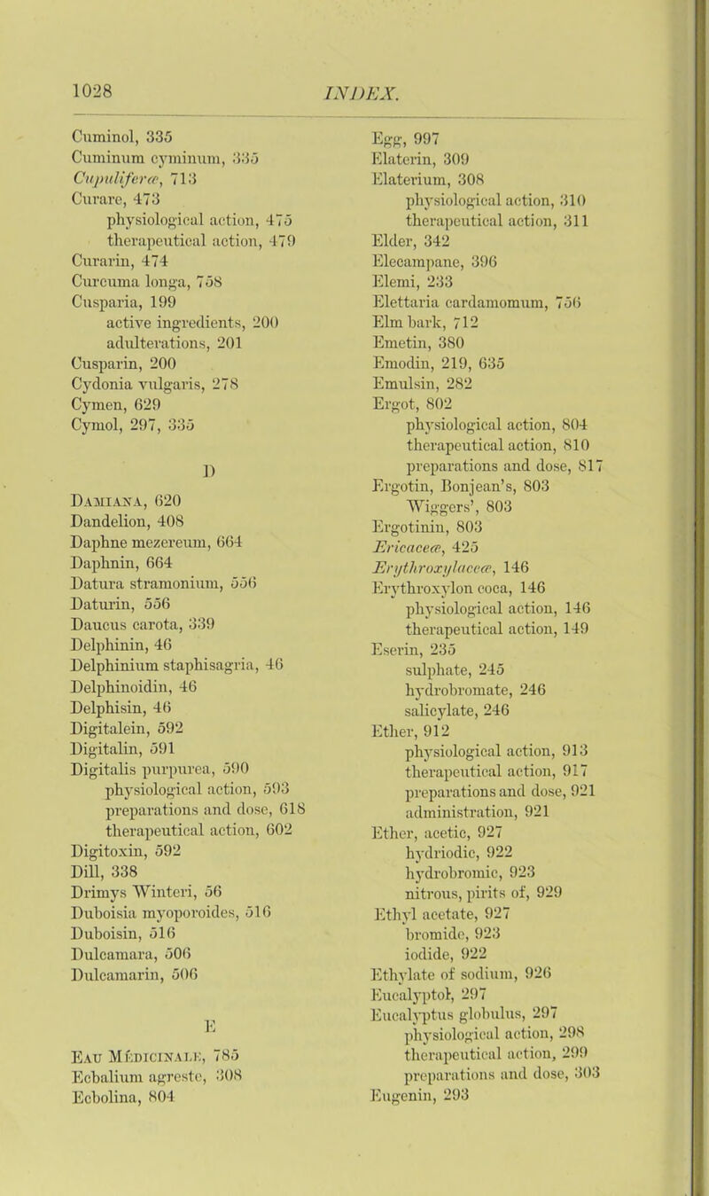 Cuminol, 335 Cumiimra cyminum, 335 Cupulifercc, 713 Curare, 473 physiological action, 475 therapeutical action, 479 Curarin, 474 Curcuma longa, 75S Cusparia, 199 active ingredients, 200 adulterations, 201 Cusparin, 200 Cydonia vulgaris, 278 Cymen, 629 Cymol, 297, 335 1) Damiaxa, 620 Dandelion, 408 Daphne mezereum, 664 Daphnin, 664 Datura stramonium, 556 Daturin, 556 Daucus carota, 339 Delphinin, 46 Delphinium staphisagria, 46 Delphinoidin, 46 Delphisin, 46 Digitalein, 592 Digitalin, 591 Digitalis purpurea, 590 physiological action, 593 preparations and dose, 618 therapeutical action, 602 Digitoxin, 592 Dill, 338 Drimys Winteri, 56 Duboisia myoporoides, 516 Duboisin, 516 Dulcamara, 506 Dulcamarin, 506 E Eau Mkdicixalk, 785 Ecbalium agreste, 308 Echolina, 804 Egg, 997 Elaterin, 309 Elaterium, 308 physiological action, 310 therapeutical action, 311 Elder, 342 Elecampane, 396 Elemi, 233 Elettaria cardamomum, 756 Elm hark, 712 Emetin, 380 Emodin, 219, 635 Emulsin, 282 Ergot, 802 physiological action, 804 therapeutical action, 810 preparations and dose, 817 Ergotin, Bonjean’s, 803 AViggers’, 803 Ergotinin, 803 Ericacece, 425 Erythroxylacecc, 146 Erythroxylon coca, 146 physiological action, 146 therapeutical action, 149 Eserin, 235 sulphate, 245 hydrobromate, 246 salicylate, 246 Ether, 912 physiological action, 913 therapeutical action, 917 preparations and dose, 921 administration, 921 Ether, acetic, 927 hydriodic, 922 hydrobromic, 923 nitrous, pints of, 929 Ethyl acetate, 927 bromide, 923 iodide, 922 Ethylate of sodium, 926 Eucalyptol, 297 Eucalyptus globulus, 297 physiological action, 298 therapeutical action, 299 preparations and dose, 303 Eugenin, 293