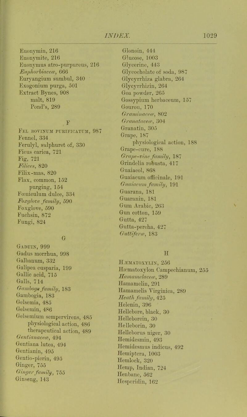 Euonymin, 216 Euonymite, 216 Euonymus atro-purpureus, 216 Euphorbiacece, 666 Euryangium sunibul, 340 Exogonium purga, 501 Extract Bynes, 908 malt, 819 Pond’s, 289 F Eel llOVINUir PtJETFICATTTM, 987 Fennel, 334 Ferulyl, sulphuret of, 330 Ficus carica, 721 Fig, 721 Filices, 820 Filix-mas, 820 Flax, common, 152 purging, 154 Fceniculum dulce, 334 Foxglove family, 590 Foxglove, 590 Fuclisin, 872 Fungi, 824 G G.vnuix, 999 Gadus morrhua, 998 Galbauum, 332 Galipea cusparia, 199 Gallic acid, 715 Galls, 714 Gamboge family, 183 Gambogia, 183 Gelsemia, 485 Gelsemin, 486 Gelsemium sempervirens, 485 physiological action, 486 therapeutical action, 489 Gentianacece, 494 Gentiana lutea, 494 Gentianin, 495 Gentio-picrin, 495 Ginger, 755 Ginger family, 755 Ginseng, 143 Glonoin, 444 Glucose, 1003 Glycerine, 443 Glycocholate of soda, 987 Glycyrrhiza glabra, 264 Glycyrrhizin, 264 Goa powder, 265 Gossypium herbaceum, 157 Gour ou, 170 Graminacecc, 802 Granatacece, 304 Granatin, 305 Grape, 187 physiological action, 188 Grape-cure, 188 Grape-vine family, 187 Grindelia robusta, 417 Guaiacol, 868 Guaiacum officinale, 191 Guuiacumfamily, 191 Guarana, 181 Guaranin, 181 Gum Arabic, 263 Gun cotton, 159 Gutta, 427 Gutta-percha, 427 Guttiferce, 183 H H.ematoxyeix, 256 Hiematoxylon Campechianum, 255 Hamamelacece, 289 Hamamelin, 291 Hamamelis Virginica, 289 Heath family, 425 Helenin, 396 Hellebore, black, 30 Helleboreiu, 30 Helleborin, 30 Helleborus niger, 30 Hemidesmin, 493 Hemidesmus indicus, 492 Hemiptera, 1003 Hemlock, 320 Hemp, Indian, 724 Henbane, 562 Hesperidin, 1(52