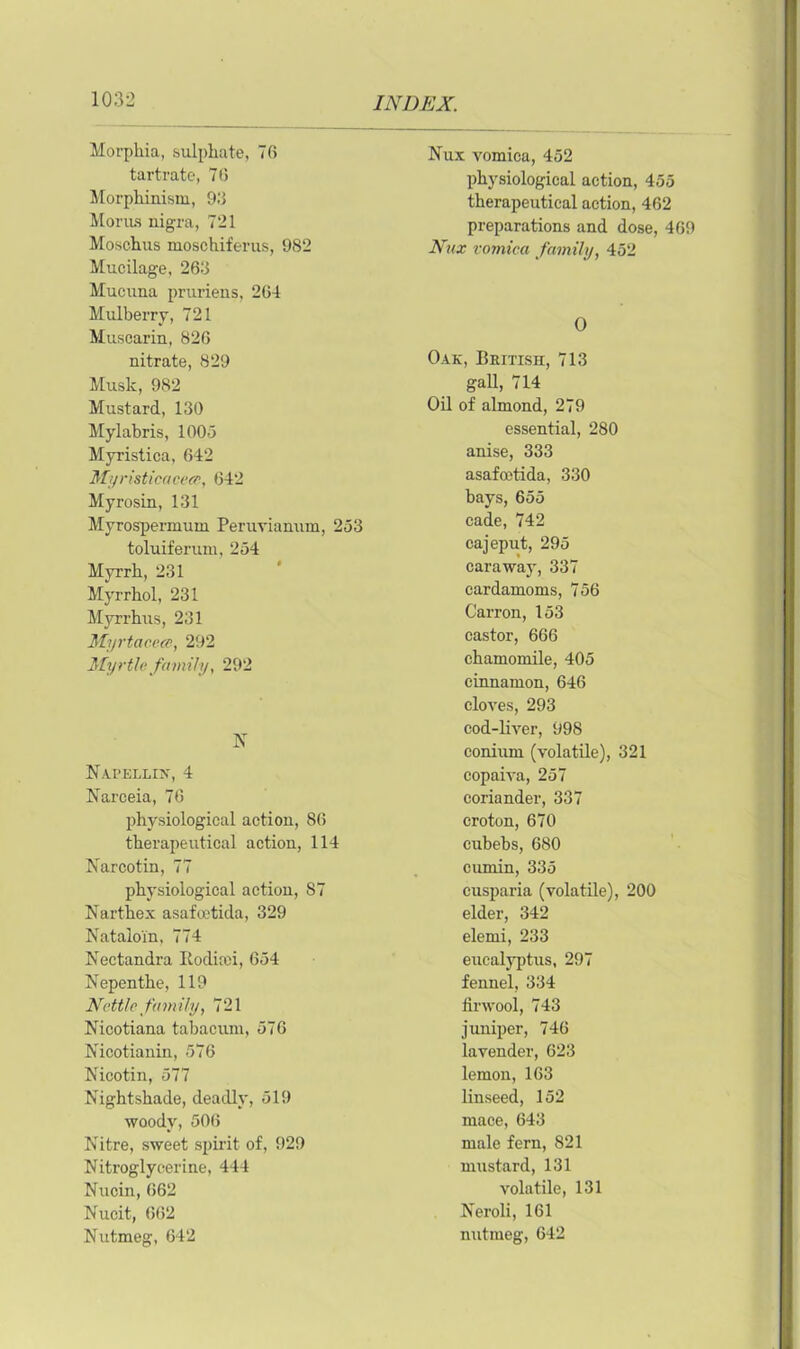 Morphia, sulphate, 76 tartrate, 76 Morphinism, 93 Morus nigra, 721 Moschus moschiferus, 982 Mucilage, 263 Mucuna pruriens, 264 Mulberry, 721 Musearin, 826 nitrate, 829 Musk, 982 Mustard, 130 Mylabris, 100-5 Myristica, 642 Myristicaceec, 642 Myrosin, 131 Myrospermum Peruvianum, 253 toluiferum, 254 Myrrh, 231 Myrrhol, 231 Myrrhus, 231 Myrtacece, 292 Myrtle family, 292 N Napellin, 4 Narceia, 76 physiological action, 86 therapeutical action, 114 Narcotin, 77 physiological action, 87 Narthex asafoetida, 329 Natalo'in, 774 Nectandra Kodicei, 654 Nepenthe, 119 Nettle family, 721 Nicotiana tabacum, 576 Nicotianin, 576 Nicotin, 577 Nightshade, deadly, 519 woody, 506 Nitre, sweet spirit of, 929 Nitroglycerine, 444 Nucin, 662 Nucit, 662 Nutmeg, 642 Nux vomica, 452 physiological action, 455 therapeutical action, 462 preparations and dose, 469 Nux vomica family, 452 O Oak, British, 713 gall, 714 Oil of almond, 279 essential, 280 anise, 333 asafoetida, 330 bays, 655 cade, 742 cajeput, 295 caraway, 337 cardamoms, 756 Carron, 153 castor, 666 chamomile, 405 cinnamon, 646 cloves, 293 cod-liver, 998 conium (volatile), 321 copaiva, 257 coriander, 337 croton, 670 cubebs, 680 cumin, 335 cusparia (volatile), 200 elder, 342 elemi, 233 eucalyptus, 297 fennel, 334 finvool, 743 juniper, 746 lavender, 623 lemon, 163 linseed, 152 mace, 643 male fern, 821 mustard, 131 volatile, 131 Neroli, 161 nutmeg, 642