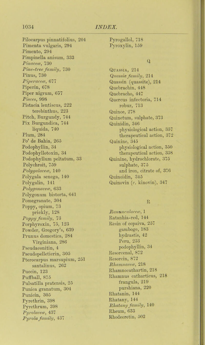 Pilocarpus pinnatifolius, 204 Pimenta vulgaris, 294 Pimento, 294 Pimpinella anisum, 333 Pinacece, 730 Pine-tree family, 730 Pinus, 730 Piperaeece, 677 Piper in, 678 Piper nigrum, 677 Pisces, 998 Pistacia lentiscus, 222 terebinthus, 223 Pitch, Burgundy, 744 Pix Burgundica, 744 liquida, 740 Plum, 284 Po’ de Bahia, 265 Podophyllin, 34 Podophyllotoxin, 34 Podophyllum peltatum, 33 Polychroit, 759 Polyyalucece, 140 Polygala senega, 140 Polygalin, 141 Palyyonacece, 633 Polygonum bistorta, 641 Pomegranate, 304 Poppy, opium, 73 prickly, 128 Poppy family, 73 Porphyroxin, 75, 123 Powder, Gregory’s, 639 Prunus domestica, 284 Yirginiana, 286 Pseudaconitin, 4 Pseudopelletieriu, 305 Pterocarpus marsupium, 251 santalinus, 262 Puccin, 123 Puffball, 875 Pidsatilla pratensis, 25 Punica granatum, 304 Punicin, 305 Pyrethrin, 398 Pyrethrum, 398 Pyrolaccce, 437 Pyrola family, 437 Pyrogallol, 718 Pyroxylin, 159 q QUASSIA, 214 Quassia family, 214 Quassin (quassite), 214 Quebrachin, 448 Quebracho, 447 Quercus infeetoria, 714 robur, 713 Quince, 278 Quinetum, sulphate, 373 Quinidin, 346 physiological action, 357 therapeutical action, 372 Quinine, 345 physiological action, 350 therapeutical action, 358 Quinine, hydrochlorate, 375 sulphate, 375 and iron, citrate of, 376 Quinoidin, 345 Quinovin (r. kinovin), 347 R Ranunculaccee, 1 Ratanhia-red, 144 Resin of copaiva, 257 gamboge, 183 hydrastis, 42 Peru, 253 podophyllin, 34 Resoreenal, 872 Resorcin, 872 Rhamnacece, 218 Rhamnocathartin, 218 Rhamnus catharticus, 218 frangula, 219 purshiana, 220 Rhatanin, 144 Rhatany, 144 Rhatany family, 140 Rheum, 633 Rhodeoretin, 502