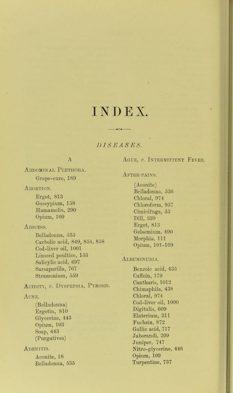 INDEX DISEASES. A Abdominal Plethora. Grape-cure, 189 Abortion. Ergot, 813 Gossypium, 158 Hamamelis, 290 Opium, 109 Abscess. Belladonna, 535 Carbolic acid, 849, 854, S58 Cod-liver oil, 1001 Linseed poultice, 153 Salicylic acid, 69V Sarsaparilla, 767 Stramonium, 559 Acidity, v. Dyspepsia, Pyrosis. Acne. (Belladonna) Ergotin, 810 Glycerine, 443 Opium, 103 Soap, 443 (Purgatives) Adenitis. Aconite, 18 Belladonna, 535 Ague, v. Intermittent Fever. After-pains. (Aconite) Belladonna, 536 Chloral, 974 Chloroform, 957 Cimicifuga, 53 DiU, 339 Ergot, 813 Gelsemium, 490 Morphia, 111 Opium, 101-109 Albuminuria. Benzoic acid, 435 Caffein, 179 Cantharis, 1012 Chimaphila, 438 Chloral, 974 Cod-liver oil, 1000 Digitalis, 609 Elaterium, 311 Fuchsin, 872 Gallic acid, 717 Jaborandi, 209 Juniper, 747 Nitro-glycerine, 446 Opium, 109 Turpentine, 737