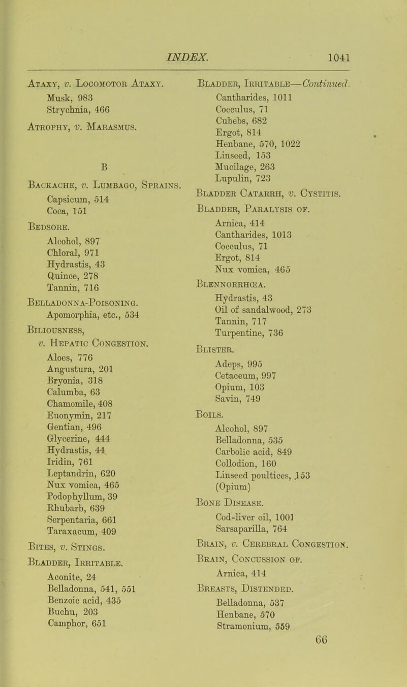 Ataxy, v. Locomotor Ataxy. Musk, 983 Strychnia, 466 Atrophy, v. Marasmus. B Backache, v. Lumbago, Sprains. Capsicum, 514 Coca, 151 Bedsore. Alcohol, 897 Chloral, 971 Hydrastis, 43 Quince, 278 Tannin, 716 Belladonna-Poisoning. Apomorphia, etc., 534 Biliousness, v. Hepatic Congestion. Aloes, 776 Angustura, 201 Bryonia, 318 Calumba, 63 Chamomile, 408 Euonymin, 217 Gentian, 496 Glycerine, 444 Hydrastis, 44 Iridin, 761 Leptandrin, 620 Nux vomica, 465 Podophyllum, 39 Rhubarb, 639 Serpentaria, 661 Taraxacum, 409 Bites, v. Stings. Bladder, Irritable. Aconite, 24 Belladonna, 541, 551 Benzoic acid, 435 Buchu, 203 Camphor, 651 Bladder, Irritable—Continued. Cantharides, 1011 Cocculus, 71 Cubebs, 682 Ergot, 814 Henbane, 570, 1022 Linseed, 153 Mucilage, 263 Lupulin, 723 Bladder Catarrh, v. Cystitis. Bladder, Paralysis of. Arnica, 414 Cantharides, 1013 Cocculus, 71 Ergot, 814 Nux vomica, 465 Blennorrhoca. Hydrastis, 43 Oil of sandalwood, 273 Tannin, 717 Turpentine, 736 Blister. Adeps, 995 Cetaceum, 997 Opium, 103 Savin, 749 Boils. Alcohol, 897 Belladonna, 535 Carbolic acid, 849 Collodion, 160 Linseed poultices, .153 (Opium) Bone Disease. Cod-liver oil, 1001 Sarsaparilla, 764 Brain, v. Cerebral Congestion. Brain, Concussion of. Arnica, 414 Breasts, Distended. Belladonna, 537 Henbane, 570 Stramonium, 559 6G