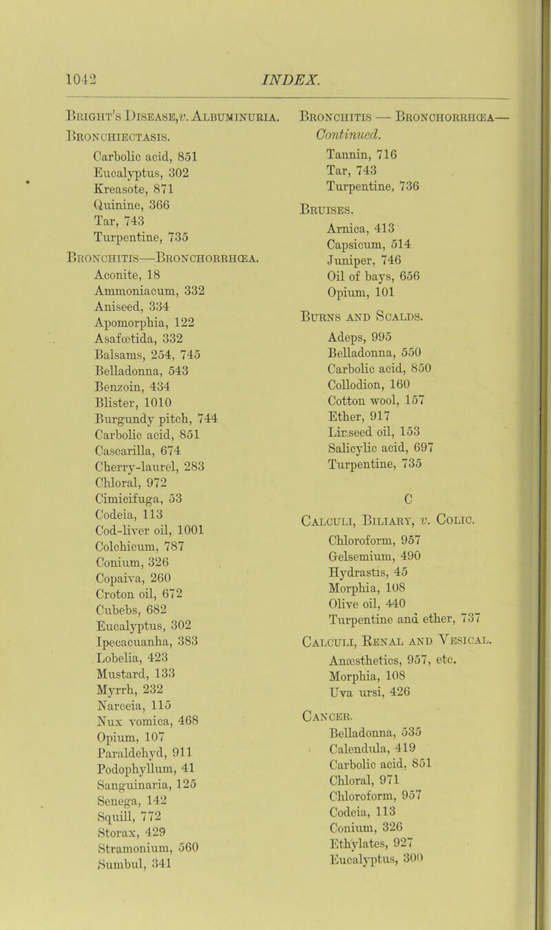 Bright’s Disease,?;. Albuminuria. Bronchiectasis. Carbolic acid, 851 Eucalyptus, 302 Kreasote, 871 Quinine, 366 Tar, 743 Turpentine, 735 Bronchitis—Bronchorrhcea. Aconite, 18 Ammoniacum, 332 Aniseed, 334 Apomorphia, 122 Asafcetida, 332 Balsams, 254, 745 Belladonna, 543 Benzoin, 434 Blister, 1010 Burgundy pitch, 744 Carbolic acid, 851 Cascarilla, 674 Cherry-laurel, 283 Chloral, 972 Cimicifuga, 53 Codeia, 113 Cod-liver oil, 1001 Colchicum, 787 Conium, 326 Copaiva, 260 Croton oil, 672 Cubebs, 682 Eucalyptus, 302 Ipecacuanha, 383 Lobelia, 423 Mustard, 133 Myrrh, 232 Narceia, 115 Nux vomica, 468 Opium, 107 Paraldehyd, 911 Podophyllum, 41 Sanguinaria, 125 Senega, 142 Squill, 772 Storax, 429 Stramonium, 560 Sumbul, 341 Bronchitis — Bronchorrhcea— Continued. Tannin, 716 Tar, 743 Turpentine, 736 Bruises. Arnica, 413 Capsicum, 514 Juniper, 746 Oil of bays, 656 Opium, 101 Burns and Scalds. Acleps, 995 Belladonna, 550 Carbolic acid, 850 Collodion, 160 Cotton wool, 157 Ether, 917 Linseed oil, 153 Salicylic acid, 697 Turpentine, 735 C Calculi, Biliary, v. Colic. Chloroform, 957 Gelsemium, 490 Hydrastis, 45 Morphia, 10S Olive oil, 440 Turpentine and ether, 737 Calculi, Renal and Vesical. Anaesthetics, 957, etc. Morphia, 108 Uva ursi, 426 Cancer. Belladonna, 535 ■ Calendula, 419 Carbolic acid, 851 Chloral, 971 Chloroform, 957 Codeia, 113 Conium, 326 Ethylates, 927 Eucalyptus, 300