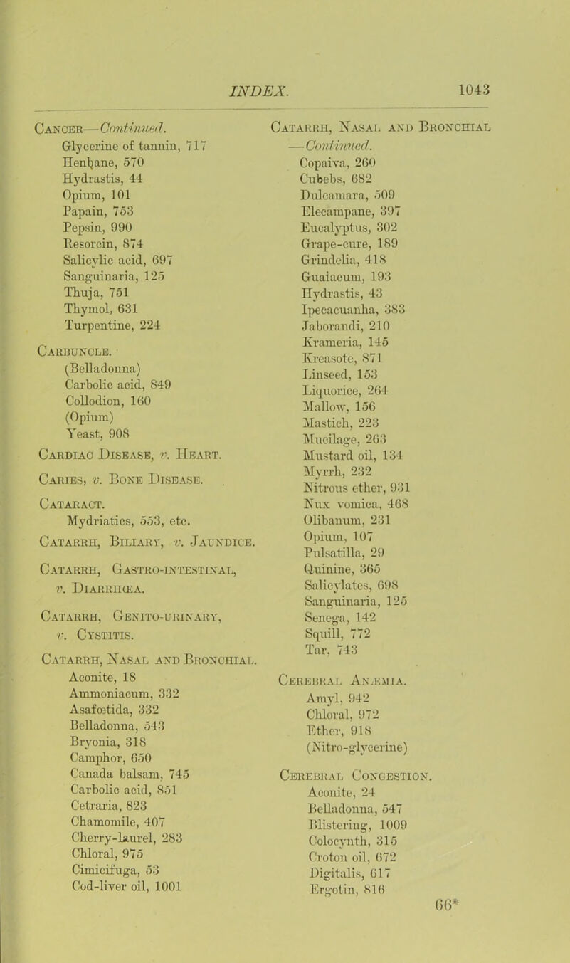 Cancer— Continued. Glycerine of tannin, 717 Henbane, 570 Hydrastis, 44 Opium, 101 Papain, 753 Pepsin, 990 llesorcin, 874 Salicylic acid, 697 Sanguinaria, 125 Thuja, 751 Thymol, 631 Turpentine, 224 Carbuncle. (Belladonna) Carbolic acid, 849 Collodion, 160 (Opium) Yeast, 908 Cardiac Disease, v. Heart. Caries, v. Bone Disease. Cataract. Mydriatics, 553, etc. Catarrh, Biliary, v. Jaundice. Catarrh, Gastro-intestinal, v. Diarrihea. Catarrh, Genito-urinary, v. Cystitis. Catarrh, Nasal and Bronchial. Aconite, 18 Ammoniacum, 332 Asafoetida, 332 Belladonna, 543 Bryonia, 318 Camphor, 650 Canada balsam, 745 Carbolic acid, 851 Cetraria, 823 Chamomile, 407 Cherry-laurel, 283 Chloral, 975 Cimicifuga, 53 Cod-liver oil, 1001 Catarrh, Nasal and Bronchial —Continued. Copaiva, 260 Cubebs, 682 Dulcamara, 509 Elecampane, 397 Eucalyptus, 302 Grape-cure, 189 Grindelia, 418 Guaiacum, 193 Hydrastis, 43 Ipecacuanha, 383 Jaborandi, 210 Krameria, 145 Kreasote, 871 Linseed, 153 Liquorice, 264 Mallow, 156 Mastich, 223 Mucilage, 263 Mustard oil, 134 Myrrh, 232 Nitrous ether, 931 Nux vomica, 468 Olibanum, 231 Opium, 107 Pulsatilla, 29 Quinine, 365 Salicylates, 698 Sanguinaria, 125 Senega, 142 Squill, 772 Tar, 743 Cerebral Anaemia. Amyl, 942 Chloral, 972 Ether, 918 (Xitro-glycerine) Cerebral Congestion. Aconite, 24 Belladonna, 547 Blistering, 1009 Colocynth, 315 Croton oil, 672 Digitalis, 617 Ergotin, 816