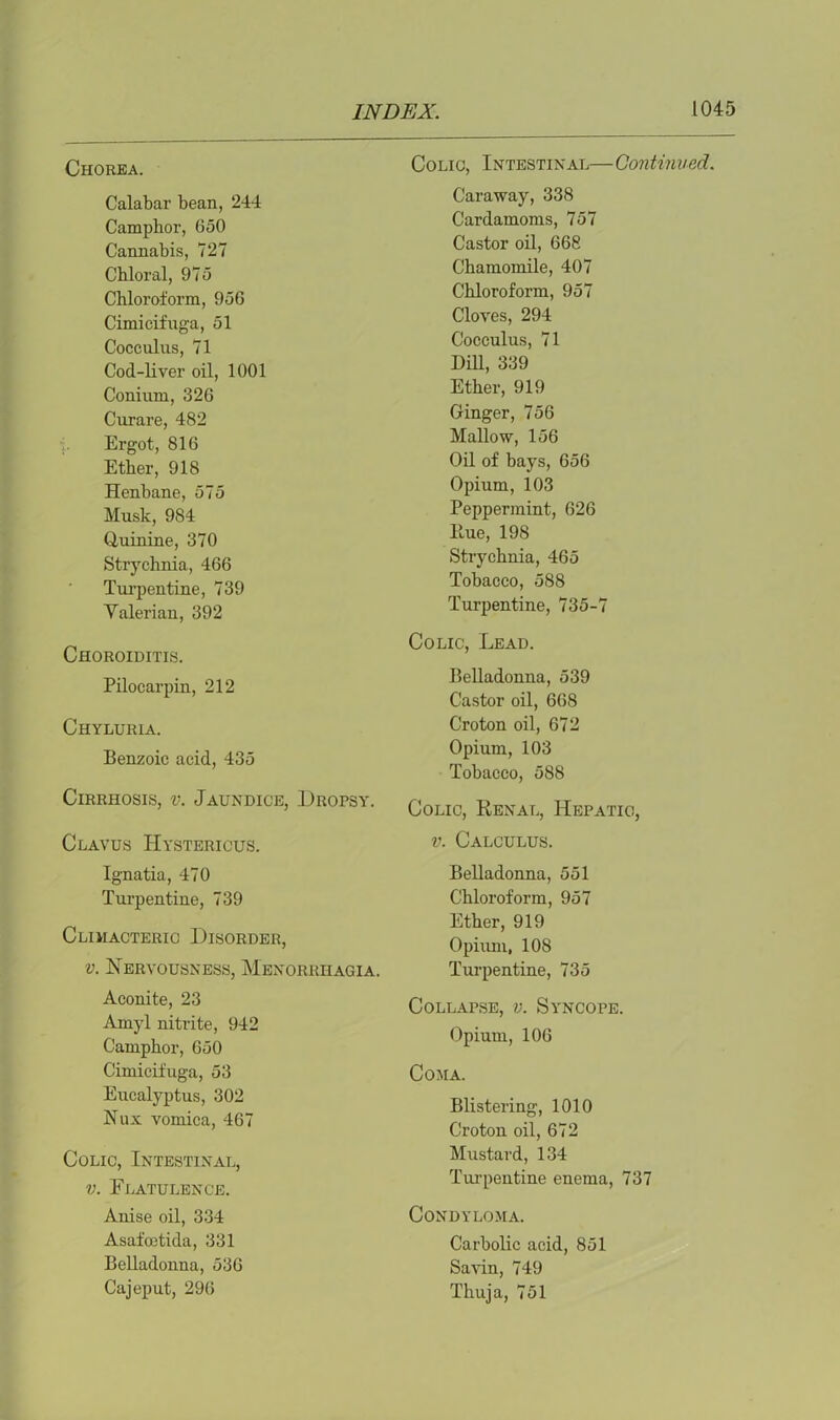 Chorea. Calabar bean, 244 Camphor, 650 Cannabis, 727 Chloral, 975 Chloroform, 956 Cimicifuga, 51 Cocculus, 71 Cod-liver oil, 1001 Conium, 326 Curare, 482 •i. Ergot, 816 Ether, 918 Henbane, 575 Musk, 984 Quinine, 370 Strychnia, 466 Turpentine, 739 Yalerian, 392 Choroiditis. Pilocarpin, 212 Chyluria. Benzoic acid, 435 Cirrhosis, v. Jaundice, Dropsy. Clavus Hystericus. Ignatia, 470 Turpentine, 739 Climacteric Disorder, v. Nervousness, Menorrhagia. Aconite, 23 Amyl nitrite, 942 Camphor, 650 Cimicifuga, 53 Eucalyptus, 302 Nux vomica, 467 Colic, Intestinal, v. Flatulence. Anise oil, 334 Asafoetida, 331 Belladonna, 536 Cajeput, 296 Colic, Intestinal— Continued. Caraway, 338 Cardamoms, 757 Castor oil, 668 Chamomile, 407 Chloroform, 957 Cloves, 294 Cocculus, 71 Hill, 339 Ether, 919 Ginger, 756 Mallow, 156 Oil of bays, 656 Opium, 103 Peppermint, 626 Hue, 198 Strychnia, 465 Tobacco, 588 Turpentine, 735-7 Colic, Lead. Belladonna, 539 Castor oil, 668 Croton oil, 672 Opium, 103 Tobacco, 588 Colic, Renal, Hepatic, v. Calculus. Belladonna, 551 Chloroform, 957 Ether, 919 Opium, 108 Turpentine, 735 Collapse, v. Syncope. Opium, 106 Coma. Blistering, 1010 Croton oil, 672 Mustard, 134 Turpentine enema, 737 Condyloma. Carbolic acid, 851 Savin, 749 Thuja, 751